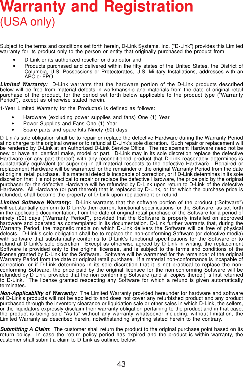 43Subject to the terms and conditions set forth herein, D-Link Systems, Inc. (“D-Link”) provides this Limitedwarranty for its product only to the person or entity that originally purchased the product from:•D-Link or its authorized reseller or distributor and•Products purchased and delivered within the fifty states of the United States, the District ofColumbia, U.S. Possessions or Protectorates, U.S. Military Installations, addresses with anAPO or FPO.Limited Warranty:  D-Link warrants that the hardware portion of the D-Link products describedbelow will be free from material defects in workmanship and materials from the date of original retailpurchase of the product, for the period set forth below applicable to the product type (“WarrantyPeriod”), except as otherwise stated herein.1-Year Limited Warranty for the Product(s) is defined as follows:•Hardware (excluding power supplies and fans) One (1) Year•Power Supplies and Fans One (1) Year•Spare parts and spare kits Ninety (90) daysD-Link’s sole obligation shall be to repair or replace the defective Hardware during the Warranty Periodat no charge to the original owner or to refund at D-Link’s sole discretion.  Such repair or replacement willbe rendered by D-Link at an Authorized D-Link Service Office.  The replacement Hardware need not benew or have an identical make, model or part.  D-Link may in its sole discretion replace the defectiveHardware (or any part thereof) with any reconditioned product that D-Link reasonably determines issubstantially equivalent (or superior) in all material respects to the defective Hardware.  Repaired orreplacement Hardware will be warranted for the remainder of the original Warranty Period from the dateof original retail purchase.  If a material defect is incapable of correction, or if D-Link determines in its solediscretion that it is not practical to repair or replace the defective Hardware, the price paid by the originalpurchaser for the defective Hardware will be refunded by D-Link upon return to D-Link of the defectiveHardware.  All Hardware (or part thereof) that is replaced by D-Link, or for which the purchase price isrefunded, shall become the property of D-Link upon replacement or refund.Limited Software Warranty:  D-Link warrants that the software portion of the product (“Software”)will substantially conform to D-Link’s then current functional specifications for the Software, as set forthin the applicable documentation, from the date of original retail purchase of the Software for a period ofninety (90) days (“Warranty Period”), provided that the Software is properly installed on approvedhardware and operated as contemplated in its documentation. D-Link further warrants that, during theWarranty Period, the magnetic media on which D-Link delivers the Software will be free of physicaldefects.  D-Link’s sole obligation shall be to replace the non-conforming Software (or defective media)with software that substantially conforms to D-Link’s functional specifications for the Software or torefund at D-Link’s sole discretion.  Except as otherwise agreed by D-Link in writing, the replacementSoftware is provided only to the original licensee, and is subject to the terms and conditions of thelicense granted by D-Link for the Software.  Software will be warranted for the remainder of the originalWarranty Period from the date or original retail purchase.  If a material non-conformance is incapable ofcorrection, or if D-Link determines in its sole discretion that it is not practical to replace the non-conforming Software, the price paid by the original licensee for the non-conforming Software will berefunded by D-Link; provided that the non-conforming Software (and all copies thereof) is first returnedto D-Link.  The license granted respecting any Software for which a refund is given automaticallyterminates.Non-Applicability of Warranty:  The Limited Warranty provided hereunder for hardware and softwareof D-Link’s products will not be applied to and does not cover any refurbished product and any productpurchased through the inventory clearance or liquidation sale or other sales in which D-Link, the sellers,or the liquidators expressly disclaim their warranty obligation pertaining to the product and in that case,the product is being sold “As-Is” without any warranty whatsoever including, without limitation, theLimited Warranty as described herein, notwithstanding anything stated herein to the contrary.Submitting A Claim:  The customer shall return the product to the original purchase point based on itsreturn policy.  In case the return policy period has expired and the product is within warranty, thecustomer shall submit a claim to D-Link as outlined below:Warranty and Registration(USA only)