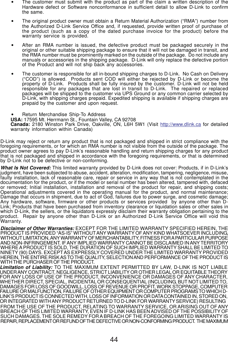 44•The customer must submit with the product as part of the claim a written description of theHardware defect or Software nonconformance in sufficient detail to allow D-Link to confirmthe same.•The original product owner must obtain a Return Material Authorization (“RMA”) number fromthe Authorized D-Link Service Office and, if requested, provide written proof of purchase ofthe product (such as a copy of the dated purchase invoice for the product) before thewarranty service is provided.•After an RMA number is issued, the defective product must be packaged securely in theoriginal or other suitable shipping package to ensure that it will not be damaged in transit, andthe RMA number must be prominently marked on the outside of the package.  Do not include anymanuals or accessories in the shipping package.  D-Link will only replace the defective portionof the Product and will not ship back any accessories.•The customer is responsible for all in-bound shipping charges to D-Link.  No Cash on Delivery(“COD”) is allowed.  Products sent COD will either be rejected by D-Link or become theproperty of D-Link.  Products shall be fully insured by the customer. D-Link will not be heldresponsible for any packages that are lost in transit to D-Link.  The repaired or replacedpackages will be shipped to the customer via UPS Ground or any common carrier selected byD-Link, with shipping charges prepaid. Expedited shipping is available if shipping charges areprepaid by the customer and upon request.•Return Merchandise Ship-To AddressUSA: 17595 Mt. Herrmann St., Fountain Valley, CA 92708Canada: 2180 Winston Park Drive, Oakville, ON, L6H 5W1 (Visit http://www.dlink.ca for detailedwarranty information within Canada)D-Link may reject or return any product that is not packaged and shipped in strict compliance with theforegoing requirements, or for which an RMA number is not visible from the outside of the package. Theproduct owner agrees to pay D-Link’s reasonable handling and return shipping charges for any productthat is not packaged and shipped in accordance with the foregoing requirements, or that is determinedby D-Link not to be defective or non-conforming.What Is Not Covered: This limited warranty provided by D-Link does not cover: Products, if in D-Link’sjudgment, have been subjected to abuse, accident, alteration, modification, tampering, negligence, misuse,faulty installation, lack of reasonable care, repair or service in any way that is not contemplated in thedocumentation for the product, or if the model or serial number has been altered, tampered with, defacedor removed; Initial installation, installation and removal of the product for repair, and shipping costs;Operational adjustments covered in the operating manual for the product, and normal maintenance;Damage that occurs in shipment, due to act of God, failures due to power surge, and cosmetic damage;Any hardware, software, firmware or other products or services provided  by anyone other than D-Link; Products that have been purchased from inventory clearance or liquidation sales or other sales inwhich D-Link, the sellers, or the liquidators expressly disclaim their warranty obligation pertaining to theproduct.  Repair by anyone other than D-Link or an Authorized D-Link Service Office will void thisWarranty.Disclaimer of Other Warranties: EXCEPT FOR THE LIMITED WARRANTY SPECIFIED HEREIN, THEPRODUCT IS PROVIDED “AS-IS” WITHOUT ANY WARRANTY OF ANY KIND WHATSOEVER INCLUDING,WITHOUT LIMITATION, ANY WARRANTY OF MERCHANTABILITY, FITNESS FOR A PARTICULAR PURPOSEAND NON-INFRINGEMENT. IF ANY IMPLIED WARRANTY CANNOT BE DISCLAIMED IN ANY TERRITORYWHERE A PRODUCT IS SOLD, THE DURATION OF SUCH IMPLIED WARRANTY SHALL BE LIMITED TONINETY (90) DAYS. EXCEPT AS EXPRESSLY COVERED UNDER THE LIMITED WARRANTY PROVIDEDHEREIN, THE ENTIRE RISK AS TO THE QUALITY, SELECTION AND PERFORMANCE OF THE PRODUCT ISWITH THE PURCHASER OF THE PRODUCT.Limitation of Liability: TO THE MAXIMUM EXTENT PERMITTED BY LAW, D-LINK IS NOT LIABLEUNDER ANY CONTRACT, NEGLIGENCE, STRICT LIABILITY OR OTHER LEGAL OR EQUITABLE THEORYFOR ANY LOSS OF USE OF THE PRODUCT, INCONVENIENCE OR DAMAGES OF ANY CHARACTER,WHETHER DIRECT, SPECIAL, INCIDENTAL OR CONSEQUENTIAL (INCLUDING, BUT NOT LIMITED TO,DAMAGES FOR LOSS OF GOODWILL, LOSS OF REVENUE OR PROFIT, WORK STOPPAGE, COMPUTERFAILURE OR MALFUNCTION, FAILURE OF OTHER EQUIPMENT OR COMPUTER PROGRAMS TO WHICH D-LINK’S PRODUCT IS CONNECTED WITH, LOSS OF INFORMATION OR DATA CONTAINED IN, STORED ON,OR INTEGRATED WITH ANY PRODUCT RETURNED TO D-LINK FOR WARRANTY SERVICE) RESULTINGFROM THE USE OF THE PRODUCT, RELATING TO WARRANTY SERVICE, OR ARISING OUT OF ANYBREACH OF THIS LIMITED WARRANTY, EVEN IF D-LINK HAS BEEN ADVISED OF THE POSSIBILITY OFSUCH DAMAGES. THE SOLE REMEDY FOR A BREACH OF THE FOREGOING LIMITED WARRANTY ISREPAIR, REPLACEMENT OR REFUND OF THE DEFECTIVE OR NON-CONFORMING PRODUCT.  THE MAXIMUM