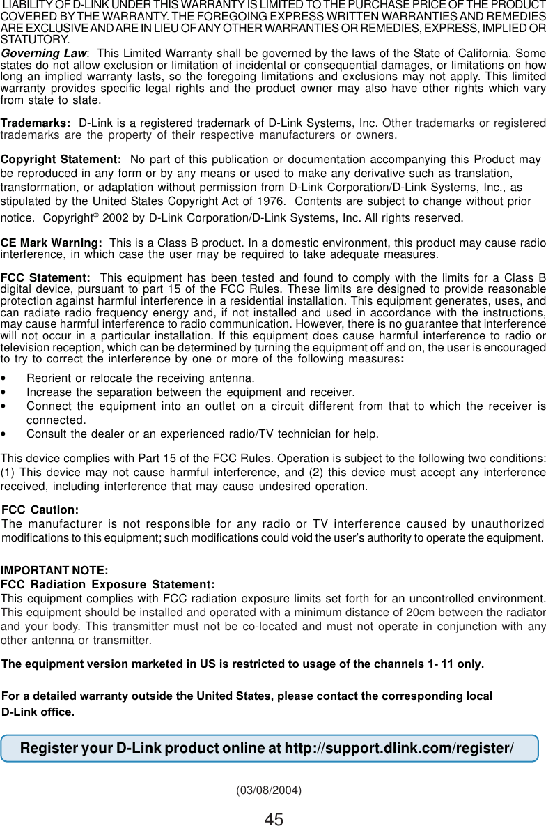45This device complies with Part 15 of the FCC Rules. Operation is subject to the following two conditions:(1) This device may not cause harmful interference, and (2) this device must accept any interferencereceived, including interference that may cause undesired operation.Governing Law:  This Limited Warranty shall be governed by the laws of the State of California. Somestates do not allow exclusion or limitation of incidental or consequential damages, or limitations on howlong an implied warranty lasts, so the foregoing limitations and exclusions may not apply. This limitedwarranty provides specific legal rights and the product owner may also have other rights which varyfrom state to state.Trademarks:  D-Link is a registered trademark of D-Link Systems, Inc. Other trademarks or registeredtrademarks are the property of their respective manufacturers or owners.Copyright Statement:  No part of this publication or documentation accompanying this Product maybe reproduced in any form or by any means or used to make any derivative such as translation,transformation, or adaptation without permission from D-Link Corporation/D-Link Systems, Inc., asstipulated by the United States Copyright Act of 1976.  Contents are subject to change without priornotice.  Copyright© 2002 by D-Link Corporation/D-Link Systems, Inc. All rights reserved.CE Mark Warning:  This is a Class B product. In a domestic environment, this product may cause radiointerference, in which case the user may be required to take adequate measures.FCC Statement:  This equipment has been tested and found to comply with the limits for a Class Bdigital device, pursuant to part 15 of the FCC Rules. These limits are designed to provide reasonableprotection against harmful interference in a residential installation. This equipment generates, uses, andcan radiate radio frequency energy and, if not installed and used in accordance with the instructions,may cause harmful interference to radio communication. However, there is no guarantee that interferencewill not occur in a particular installation. If this equipment does cause harmful interference to radio ortelevision reception, which can be determined by turning the equipment off and on, the user is encouragedto try to correct the interference by one or more of the following measures:•Reorient or relocate the receiving antenna.•Increase the separation between the equipment and receiver.•Connect the equipment into an outlet on a circuit different from that to which the receiver isconnected.•Consult the dealer or an experienced radio/TV technician for help. (03/08/2004) LIABILITY OF D-LINK UNDER THIS WARRANTY IS LIMITED TO THE PURCHASE PRICE OF THE PRODUCTCOVERED BY THE WARRANTY. THE FOREGOING EXPRESS WRITTEN WARRANTIES AND REMEDIESARE EXCLUSIVE AND ARE IN LIEU OF ANY OTHER WARRANTIES OR REMEDIES, EXPRESS, IMPLIED ORSTATUTORY.FCC Caution:The manufacturer is not responsible for any radio or TV interference caused by unauthorizedmodifications to this equipment; such modifications could void the user’s authority to operate the equipment.For a detailed warranty outside the United States, please contact the corresponding localD-Link office.IMPORTANT NOTE:FCC Radiation Exposure Statement:This equipment complies with FCC radiation exposure limits set forth for an uncontrolled environment.This equipment should be installed and operated with a minimum distance of 20cm between the radiatorand your body. This transmitter must not be co-located and must not operate in conjunction with anyother antenna or transmitter.Register your D-Link product online at http://support.dlink.com/register/The equipment version marketed in US is restricted to usage of the channels 1- 11 only.For a detailed warranty outside the United States, please contact the corresponding localD-Link office.