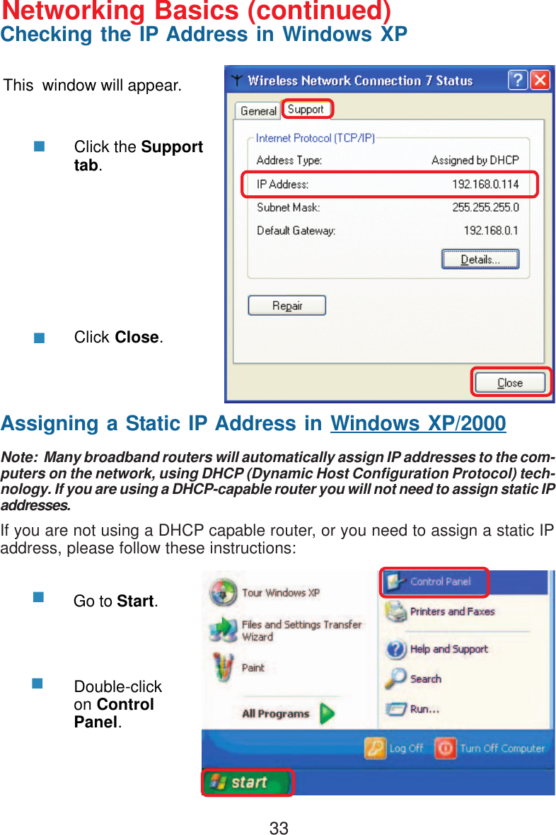 33This  window will appear.Click the Supporttab.Click Close.Assigning a Static IP Address in Windows XP/2000Note:  Many broadband routers will automatically assign IP addresses to the com-puters on the network, using DHCP (Dynamic Host Configuration Protocol) tech-nology. If you are using a DHCP-capable router you will not need to assign static IPaddresses.If you are not using a DHCP capable router, or you need to assign a static IPaddress, please follow these instructions:Go to Start.Double-clickon ControlPanel.Networking Basics (continued)Checking the IP Address in Windows XP