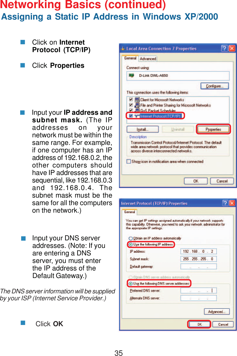 35 Input your IP address andsubnet mask. (The IPaddresses on yournetwork must be within thesame range. For example,if one computer has an IPaddress of 192.168.0.2, theother computers shouldhave IP addresses that aresequential, like 192.168.0.3and 192.168.0.4. Thesubnet mask must be thesame for all the computerson the network.) Input your DNS serveraddresses. (Note: If youare entering a DNSserver, you must enterthe IP address of theDefault Gateway.)The DNS server information will be suppliedby your ISP (Internet Service Provider.)Click OKClick on InternetProtocol (TCP/IP)Click PropertiesNetworking Basics (continued)Assigning a Static IP Address in Windows XP/2000