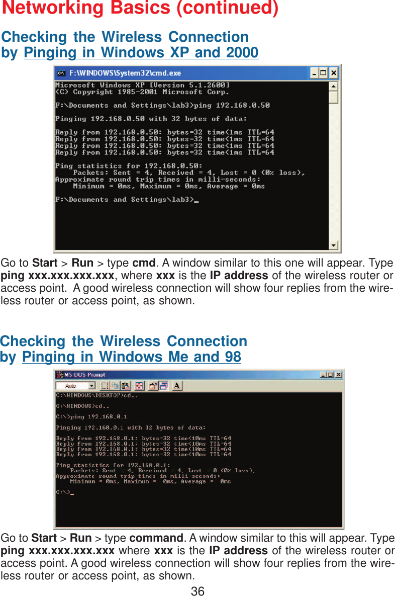 36Checking the Wireless Connectionby Pinging in Windows XP and 2000Checking the Wireless Connectionby Pinging in Windows Me and 98Go to Start &gt; Run &gt; type cmd. A window similar to this one will appear. Typeping xxx.xxx.xxx.xxx, where xxx is the IP address of the wireless router oraccess point.  A good wireless connection will show four replies from the wire-less router or access point, as shown.Go to Start &gt; Run &gt; type command. A window similar to this will appear. Typeping xxx.xxx.xxx.xxx where xxx is the IP address of the wireless router oraccess point. A good wireless connection will show four replies from the wire-less router or access point, as shown.Networking Basics (continued)