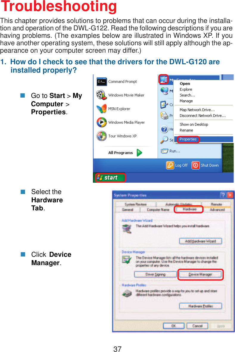 371.  How do I check to see that the drivers for the DWL-G120 are     installed properly?Click DeviceManager.Select theHardwareTab.TroubleshootingGo to Start &gt; MyComputer &gt;Properties.This chapter provides solutions to problems that can occur during the installa-tion and operation of the DWL-G122. Read the following descriptions if you arehaving problems. (The examples below are illustrated in Windows XP. If youhave another operating system, these solutions will still apply although the ap-pearance on your computer screen may differ.)