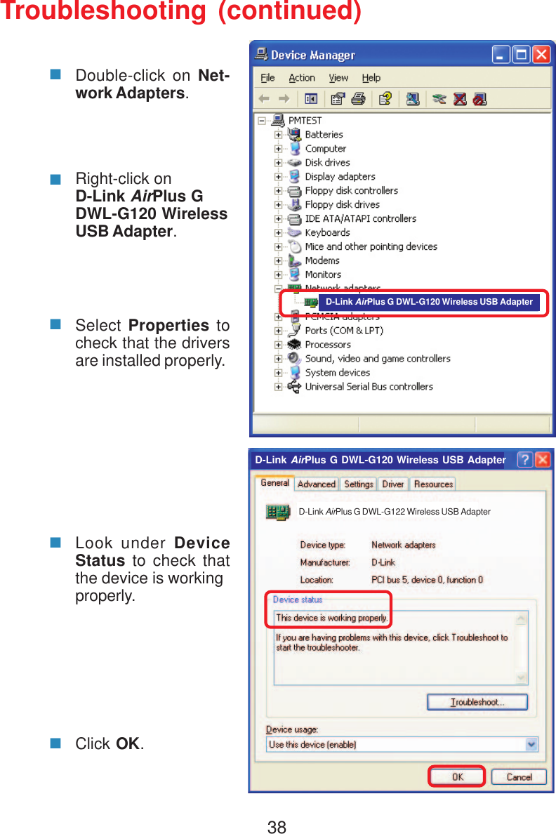 38Troubleshooting (continued)Double-click on Net-work Adapters.Right-click onD-Link AirPlus GDWL-G120 WirelessUSB Adapter.Select Properties tocheck that the driversare installed properly.Look under DeviceStatus to check thatthe device is workingproperly.Click OK.D-Link AirPlus G DWL-G120 Wireless USB AdapterD-Link AirPlus G DWL-G122 Wireless USB AdapterD-Link AirPlus G DWL-G120 Wireless USB Adapter