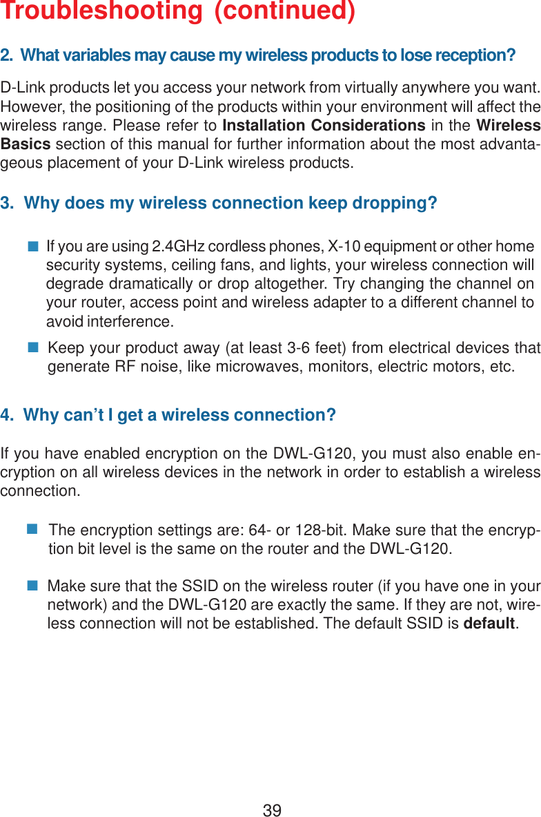 39Troubleshooting (continued)2.  What variables may cause my wireless products to lose reception?D-Link products let you access your network from virtually anywhere you want.However, the positioning of the products within your environment will affect thewireless range. Please refer to Installation Considerations in the WirelessBasics section of this manual for further information about the most advanta-geous placement of your D-Link wireless products.3.  Why does my wireless connection keep dropping?4.  Why can’t I get a wireless connection?If you have enabled encryption on the DWL-G120, you must also enable en-cryption on all wireless devices in the network in order to establish a wirelessconnection.If you are using 2.4GHz cordless phones, X-10 equipment or other homesecurity systems, ceiling fans, and lights, your wireless connection willdegrade dramatically or drop altogether. Try changing the channel onyour router, access point and wireless adapter to a different channel toavoid interference.Keep your product away (at least 3-6 feet) from electrical devices thatgenerate RF noise, like microwaves, monitors, electric motors, etc.The encryption settings are: 64- or 128-bit. Make sure that the encryp-tion bit level is the same on the router and the DWL-G120.Make sure that the SSID on the wireless router (if you have one in yournetwork) and the DWL-G120 are exactly the same. If they are not, wire-less connection will not be established. The default SSID is default.