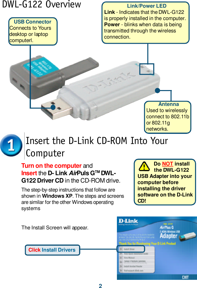 2USB ConnectorConnects to Yoursdesktop or laptopcomputerl.DWL-G122 OverviewThe Install Screen will appear.Turn on the computer andInsert the D- Link AirPuls GTM DWL-G122 Driver CD in the CD-ROM drive.The step-by-step instructions that follow areshown in Windows XP. The steps and screensare similar for the other Windows operatingsystemsInsert the D-Link CD-ROM Into YourComputer           Do NOT install           the DWL-G122USB Adapter into yourcomputer beforeinstalling the driversoftware on the D-LinkCD!Click Install DriversLink/Power LEDLink - Indicates that the DWL-G122is properly installed in the computer.Power - blinks when data is beingtransmitted through the wirelessconnection.AntennaUsed to wirelesslyconnect to 802.11bor 802.11gnetworks.