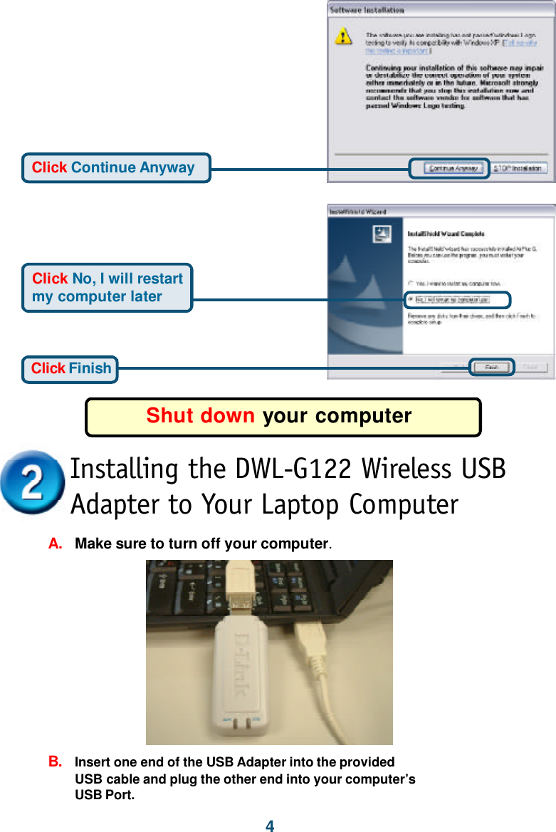 4Click FinishClick No, I will restartmy computer laterShut down your computerClick Continue AnywayInstalling the DWL-G122 Wireless USBAdapter to Your Laptop ComputerA.Make sure to turn off your computer.B.Insert one end of the USB Adapter into the providedUSB cable and plug the other end into your computer’sUSB Port.