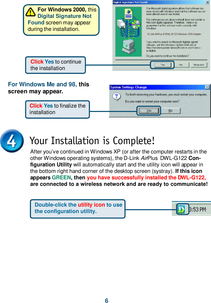 6For Windows 2000, thisDigital Signature NotFound screen may appearduring the installation.Click Yes to continuethe installationYour Installation is Complete!After you’ve continued in Windows XP (or after the computer restarts in theother Windows operating systems), the D-Link AirPlus  DWL-G122 Con-figuration Utility will automatically start and the utility icon will appear inthe bottom right hand corner of the desktop screen (systray). If this iconappears GREEN, then you have successfully installed the DWL-G122,are connected to a wireless network and are ready to communicate!Double-click the utility icon to usethe configuration utility.For Windows Me and 98, thisscreen may appear.Click Yes to finalize theinstallation