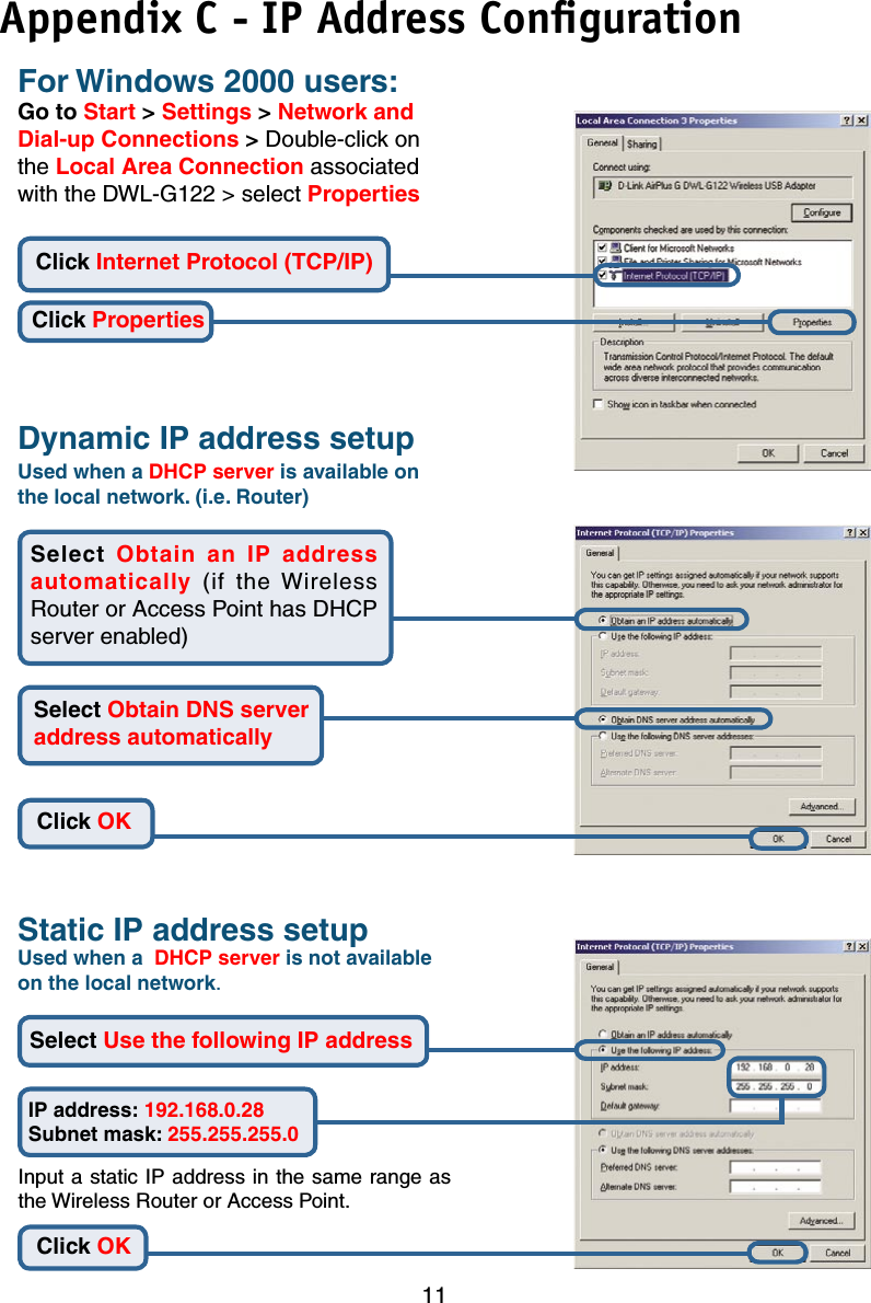 11For Windows 2000 users:Go to Start &gt; Settings &gt; Network and Dial-up Connections &gt; Double-click on the Local Area Connection associated with the DWL-G122 &gt; select PropertiesUsed when a DHCP server is available on the local network. (i.e. Router)Static IP address setupInput a static IP address in the same range as the Wireless Router or Access Point.Click PropertiesClick OKIP address: 192.168.0.28Subnet mask: 255.255.255.0Click OKClick Internet Protocol (TCP/IP)Select  Obtain  an  IP  address automatically  (if  the  Wireless Router or Access Point has DHCP server enabled)Select Obtain DNS server address automatically Select Use the following IP address Dynamic IP address setupUsed when a  DHCP server is not available on the local network.Appendix C - IP Address Conﬁguration