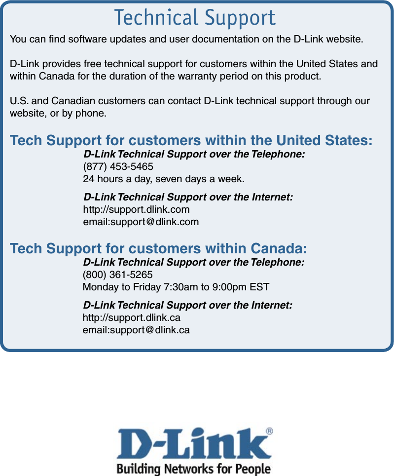 Technical SupportYou can ﬁnd software updates and user documentation on the D-Link website.D-Link provides free technical support for customers within the United States and within Canada for the duration of the warranty period on this product.  U.S. and Canadian customers can contact D-Link technical support through our    website, or by phone.  Tech Support for customers within the United States:  D-Link Technical Support over the Telephone:  (877) 453-5465  24 hours a day, seven days a week.  D-Link Technical Support over the Internet:  http://support.dlink.com  email:support@dlink.comTech Support for customers within Canada:  D-Link Technical Support over the Telephone:  (800) 361-5265  Monday to Friday 7:30am to 9:00pm EST  D-Link Technical Support over the Internet:  http://support.dlink.ca  email:support@dlink.ca