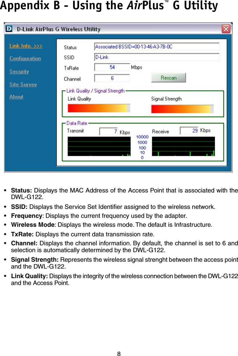 8Appendix B - Using the AirPlus™ G Utility•  Status: Displays the MAC Address of the Access Point that is associated with the DWL-G122.•  SSID: Displays the Service Set Identiﬁer assigned to the wireless network.• Frequency: Displays the current frequency used by the adapter.• Wireless Mode: Displays the wireless mode. The default is Infrastructure.•  TxRate: Displays the current data transmission rate.•  Channel: Displays the channel information. By default, the channel is set to 6 and selection is automatically determined by the DWL-G122.• Signal Strength: Represents the wireless signal strenght between the access point and the DWL-G122.• Link Quality: Displays the integrity of the wireless connection between the DWL-G122 and the Access Point.