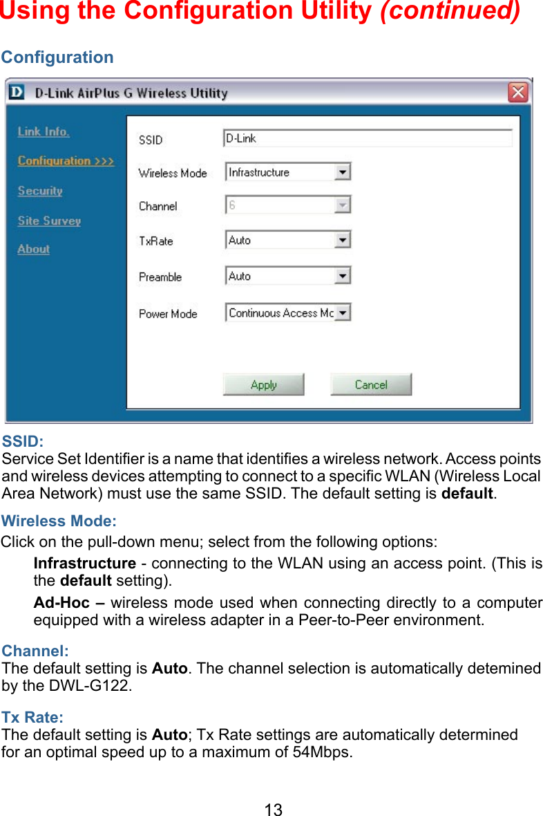 13ConﬁgurationUsing the Conﬁguration Utility (continued)Wireless Mode:SSID:Service Set Identiﬁer is a name that identiﬁes a wireless network. Access points and wireless devices attempting to connect to a speciﬁc WLAN (Wireless Local Area Network) must use the same SSID. The default setting is default.Click on the pull-down menu; select from the following options:  Infrastructure - connecting to the WLAN using an access point. (This is the default setting).  Ad-Hoc – wireless mode used when  connecting  directly  to  a computer equipped with a wireless adapter in a Peer-to-Peer environment.   Tx Rate:The default setting is Auto; Tx Rate settings are automatically determined for an optimal speed up to a maximum of 54Mbps.Channel:The default setting is Auto. The channel selection is automatically detemined by the DWL-G122.