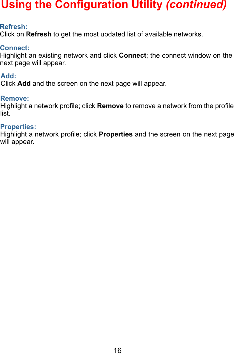 16Refresh:Click on Refresh to get the most updated list of available networks.Using the Conﬁguration Utility (continued)Connect:Highlight an existing network and click Connect; the connect window on the next page will appear.Add:Click Add and the screen on the next page will appear.Remove:Highlight a network proﬁle; click Remove to remove a network from the proﬁle list.Properties:Highlight a network proﬁle; click Properties and the screen on the next page will appear.