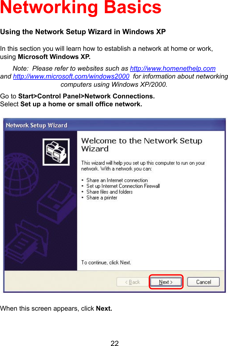 22Using the Network Setup Wizard in Windows XPIn this section you will learn how to establish a network at home or work, using Microsoft Windows XP.  Note:  Please refer to websites such as http://www.homenethelp.comand http://www.microsoft.com/windows2000  for information about networking computers using Windows XP/2000.Go to Start&gt;Control Panel&gt;Network Connections.Select Set up a home or small ofﬁce network.Networking BasicsWhen this screen appears, click Next.