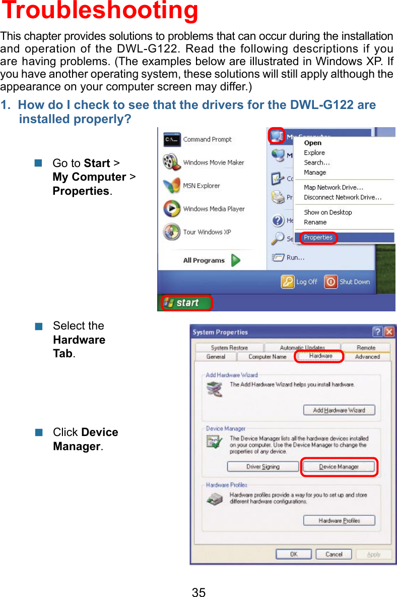 351.  How do I check to see that the drivers for the DWL-G122 are         installed properly?Click Device Manager.    Select the Hardware Tab.   TroubleshootingGo to Start &gt; My Computer &gt; Properties. This chapter provides solutions to problems that can occur during the installation and operation of the DWL-G122. Read the following descriptions if you are having problems. (The examples below are illustrated in Windows XP. If you have another operating system, these solutions will still apply although the appearance on your computer screen may differ.)