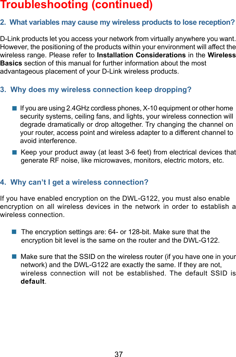 37Troubleshooting (continued)2.  What variables may cause my wireless products to lose reception?D-Link products let you access your network from virtually anywhere you want.  However, the positioning of the products within your environment will affect the wireless range. Please refer to Installation Considerations in the Wireless Basics section of this manual for further information about the most advantageous placement of your D-Link wireless products.3.  Why does my wireless connection keep dropping?4.  Why can’t I get a wireless connection?If you have enabled encryption on the DWL-G122, you must also enable encryption  on  all  wireless  devices  in  the  network  in  order  to  establish  a wireless connection.If you are using 2.4GHz cordless phones, X-10 equipment or other home security systems, ceiling fans, and lights, your wireless connection will degrade dramatically or drop altogether. Try changing the channel on your router, access point and wireless adapter to a different channel to avoid interference.   Keep your product away (at least 3-6 feet) from electrical devices that generate RF noise, like microwaves, monitors, electric motors, etc.   The encryption settings are: 64- or 128-bit. Make sure that the encryption bit level is the same on the router and the DWL-G122.Make sure that the SSID on the wireless router (if you have one in your network) and the DWL-G122 are exactly the same. If they are not, wireless  connection  will  not  be  established.  The  default  SSID  is default.  