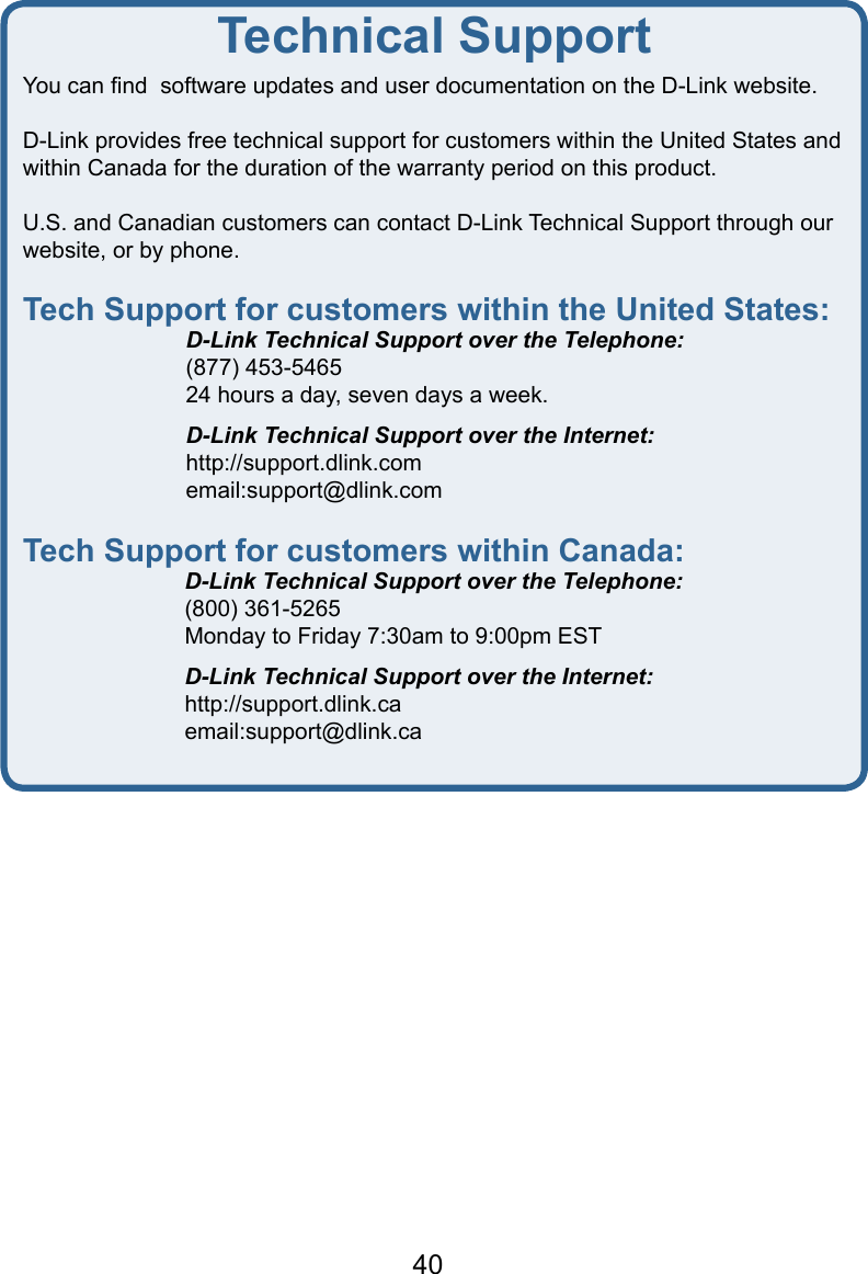 40Technical SupportYou can ﬁnd  software updates and user documentation on the D-Link website.D-Link provides free technical support for customers within the United States and within Canada for the duration of the warranty period on this product.  U.S. and Canadian customers can contact D-Link Technical Support through our    website, or by phone.  Tech Support for customers within the United States:  D-Link Technical Support over the Telephone:  (877) 453-5465  24 hours a day, seven days a week.  D-Link Technical Support over the Internet:  http://support.dlink.com  email:support@dlink.comTech Support for customers within Canada:  D-Link Technical Support over the Telephone:  (800) 361-5265  Monday to Friday 7:30am to 9:00pm EST  D-Link Technical Support over the Internet:  http://support.dlink.ca  email:support@dlink.ca