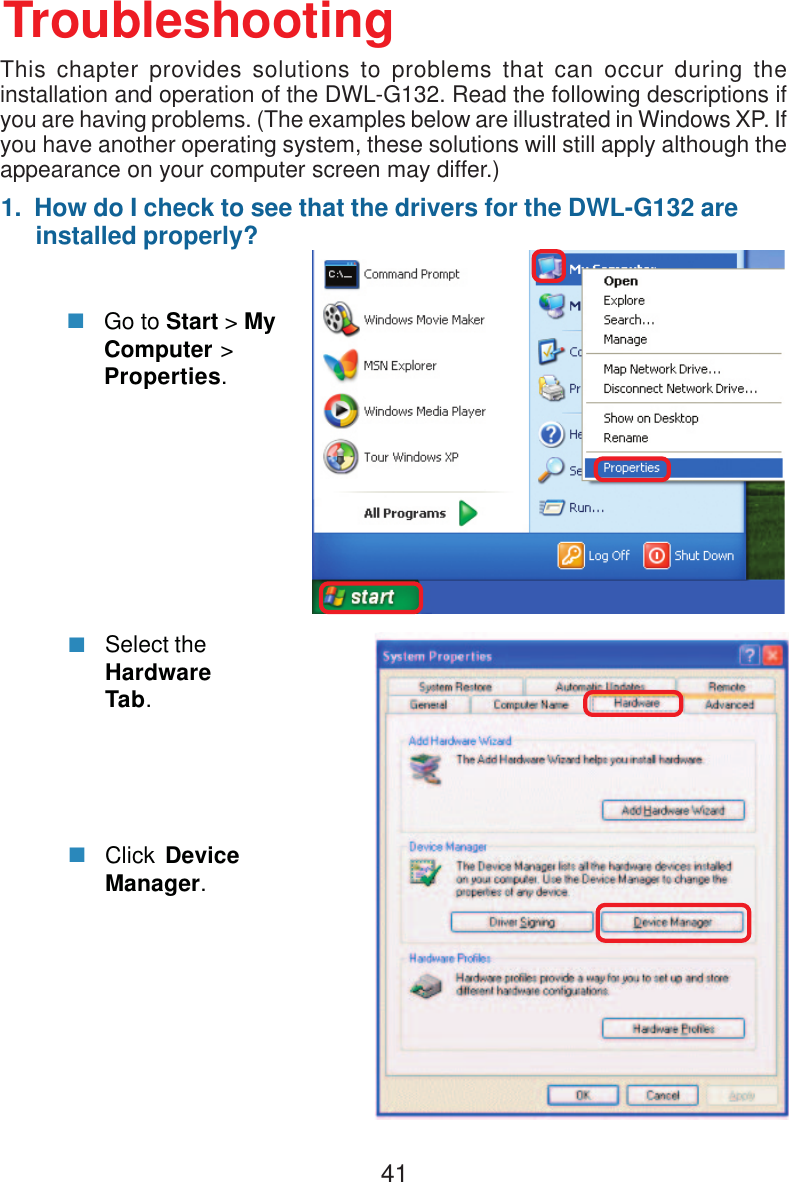 411.  How do I check to see that the drivers for the DWL-G132 are     installed properly?Click DeviceManager.Select theHardwareTab.TroubleshootingGo to Start &gt; MyComputer &gt;Properties.This chapter provides solutions to problems that can occur during theinstallation and operation of the DWL-G132. Read the following descriptions ifyou are having problems. (The examples below are illustrated in Windows XP. Ifyou have another operating system, these solutions will still apply although theappearance on your computer screen may differ.)
