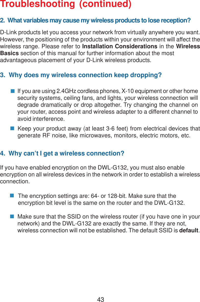 43Troubleshooting (continued)2.  What variables may cause my wireless products to lose reception?D-Link products let you access your network from virtually anywhere you want.However, the positioning of the products within your environment will affect thewireless range. Please refer to Installation Considerations in the WirelessBasics section of this manual for further information about the mostadvantageous placement of your D-Link wireless products.3.  Why does my wireless connection keep dropping?4.  Why can’t I get a wireless connection?If you have enabled encryption on the DWL-G132, you must also enableencryption on all wireless devices in the network in order to establish a wirelessconnection.If you are using 2.4GHz cordless phones, X-10 equipment or other homesecurity systems, ceiling fans, and lights, your wireless connection willdegrade dramatically or drop altogether. Try changing the channel onyour router, access point and wireless adapter to a different channel toavoid interference.Keep your product away (at least 3-6 feet) from electrical devices thatgenerate RF noise, like microwaves, monitors, electric motors, etc.The encryption settings are: 64- or 128-bit. Make sure that theencryption bit level is the same on the router and the DWL-G132.Make sure that the SSID on the wireless router (if you have one in yournetwork) and the DWL-G132 are exactly the same. If they are not,wireless connection will not be established. The default SSID is default.