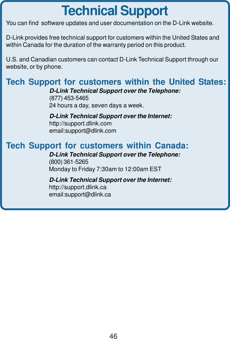 46Technical SupportYou can find  software updates and user documentation on the D-Link website.D-Link provides free technical support for customers within the United States andwithin Canada for the duration of the warranty period on this product.U.S. and Canadian customers can contact D-Link Technical Support through ourwebsite, or by phone.Tech Support for customers within the United States:D-Link Technical Support over the Telephone:(877) 453-546524 hours a day, seven days a week.D-Link Technical Support over the Internet:http://support.dlink.comemail:support@dlink.comTech Support for customers within Canada:D-Link Technical Support over the Telephone:(800) 361-5265Monday to Friday 7:30am to 12:00am ESTD-Link Technical Support over the Internet:http://support.dlink.caemail:support@dlink.ca