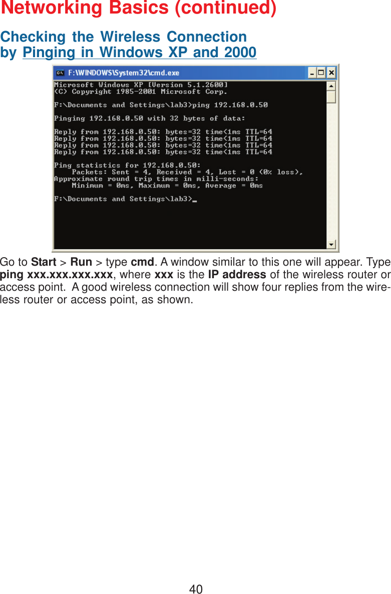 40Checking the Wireless Connectionby Pinging in Windows XP and 2000Go to Start &gt; Run &gt; type cmd. A window similar to this one will appear. Typeping xxx.xxx.xxx.xxx, where xxx is the IP address of the wireless router oraccess point.  A good wireless connection will show four replies from the wire-less router or access point, as shown.Networking Basics (continued)