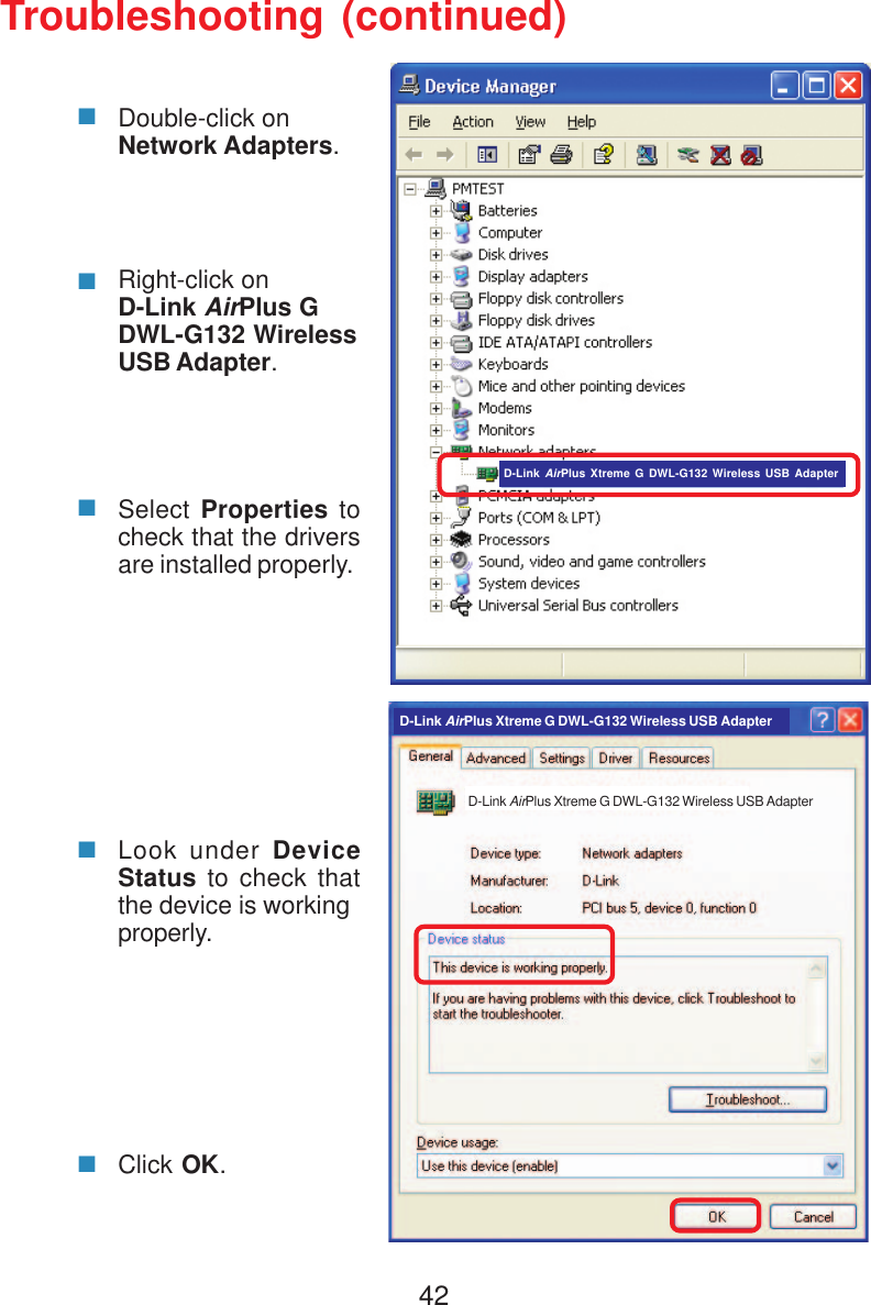 42Troubleshooting (continued)Double-click onNetwork Adapters.Right-click onD-Link AirPlus GDWL-G132 WirelessUSB Adapter.Select Properties tocheck that the driversare installed properly.Look under DeviceStatus to check thatthe device is workingproperly.Click OK.D-Link AirPlus Xtreme G DWL-G132 Wireless USB AdapterD-Link AirPlus Xtreme G DWL-G132 Wireless USB AdapterD-Link AirPlus Xtreme G DWL-G132 Wireless USB Adapter