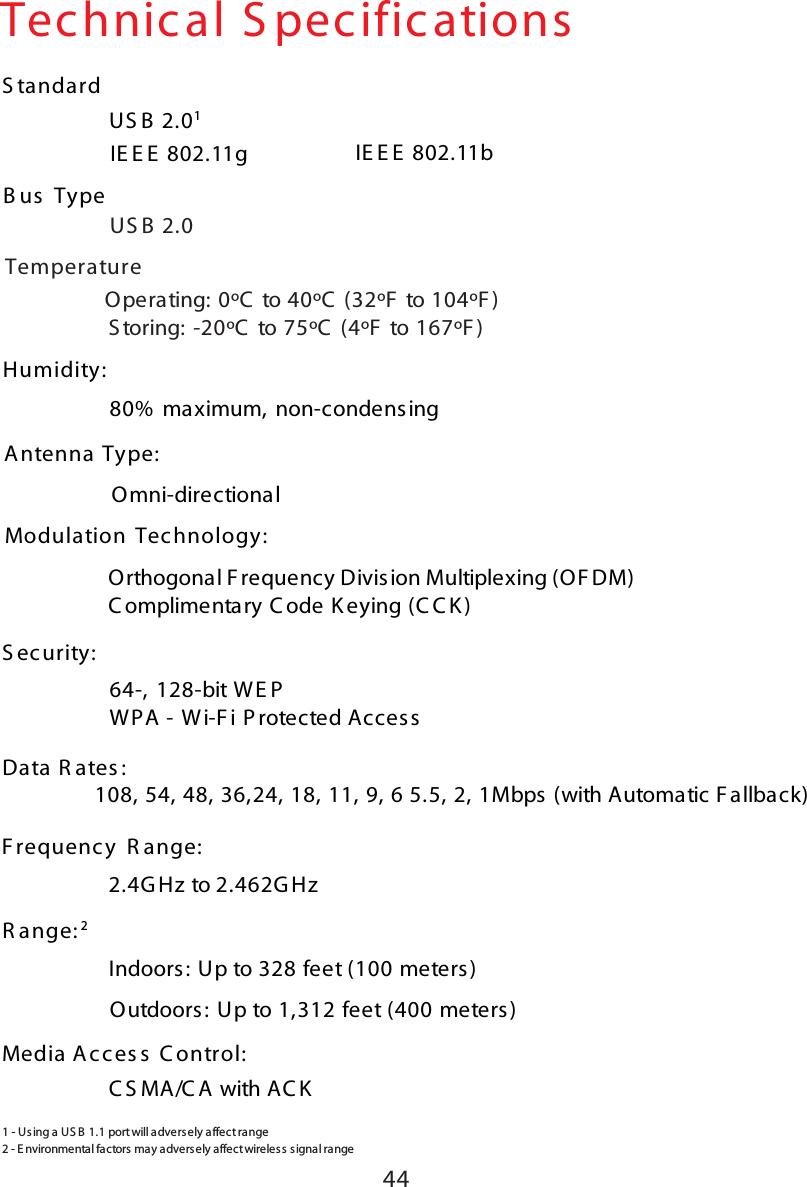 44IE E E  802.11gTechnical S pecificationsUS B  2.01S tandard80%  maximum, non-condensingHumidity:Antenna Type:Omni-directionalModulation Tec hnology: Data R ates :                108, 54, 48, 36,24, 18, 11, 9, 6 5.5, 2, 1Mbps (with Automatic F allback)2.4G Hz to 2.462G HzF requenc y R ange:Indoors : Up to 328 feet (100 meters)R ange: 2IE E E  802.11bUS B  2.0B us  TypeTemperature        Operating: 0ºC  to 40ºC  (32ºF  to 104ºF )         S toring: -20ºC  to 75ºC  (4ºF  to 167ºF)Orthogonal F requency Division Multiplexing (OF DM)C omplimentary C ode K eying (C C K )64-, 128-bit WE PWPA - Wi-F i P rotected Acces sS ec urity:C S MA/C A with AC KMedia A cces s  C ontrol:Outdoors: Up to 1,312 feet (400 meters)2 -  E nvironme ntal factors  ma y a dvers ely  affect wireles s s ignal range1 - U sing a U S B  1.1 port  will advers ely a ffect  range