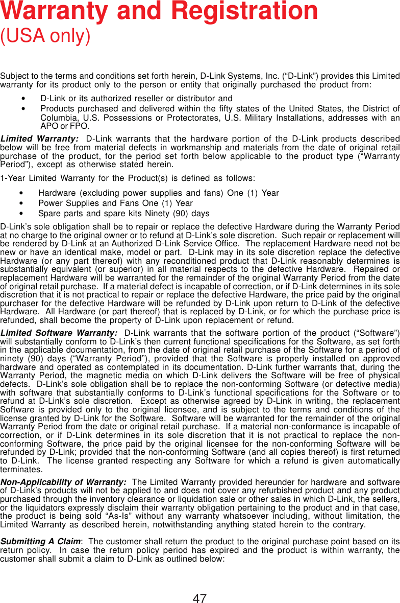 47Subject to the terms and conditions set forth herein, D-Link Systems, Inc. (“D-Link”) provides this Limitedwarranty for its product only to the person or entity that originally purchased the product from:•D-Link or its authorized reseller or distributor and•Products purchased and delivered within the fifty states of the United States, the District ofColumbia, U.S. Possessions or Protectorates, U.S. Military Installations, addresses with anAPO or FPO.Limited Warranty:  D-Link warrants that the hardware portion of the D-Link products describedbelow will be free from material defects in workmanship and materials from the date of original retailpurchase of the product, for the period set forth below applicable to the product type (“WarrantyPeriod”), except as otherwise stated herein.1-Year Limited Warranty for the Product(s) is defined as follows:•Hardware (excluding power supplies and fans) One (1) Year•Power Supplies and Fans One (1) Year•Spare parts and spare kits Ninety (90) daysD-Link’s sole obligation shall be to repair or replace the defective Hardware during the Warranty Periodat no charge to the original owner or to refund at D-Link’s sole discretion.  Such repair or replacement willbe rendered by D-Link at an Authorized D-Link Service Office.  The replacement Hardware need not benew or have an identical make, model or part.  D-Link may in its sole discretion replace the defectiveHardware (or any part thereof) with any reconditioned product that D-Link reasonably determines issubstantially equivalent (or superior) in all material respects to the defective Hardware.  Repaired orreplacement Hardware will be warranted for the remainder of the original Warranty Period from the dateof original retail purchase.  If a material defect is incapable of correction, or if D-Link determines in its solediscretion that it is not practical to repair or replace the defective Hardware, the price paid by the originalpurchaser for the defective Hardware will be refunded by D-Link upon return to D-Link of the defectiveHardware.  All Hardware (or part thereof) that is replaced by D-Link, or for which the purchase price isrefunded, shall become the property of D-Link upon replacement or refund.Limited Software Warranty:  D-Link warrants that the software portion of the product (“Software”)will substantially conform to D-Link’s then current functional specifications for the Software, as set forthin the applicable documentation, from the date of original retail purchase of the Software for a period ofninety (90) days (“Warranty Period”), provided that the Software is properly installed on approvedhardware and operated as contemplated in its documentation. D-Link further warrants that, during theWarranty Period, the magnetic media on which D-Link delivers the Software will be free of physicaldefects.  D-Link’s sole obligation shall be to replace the non-conforming Software (or defective media)with software that substantially conforms to D-Link’s functional specifications for the Software or torefund at D-Link’s sole discretion.  Except as otherwise agreed by D-Link in writing, the replacementSoftware is provided only to the original licensee, and is subject to the terms and conditions of thelicense granted by D-Link for the Software.  Software will be warranted for the remainder of the originalWarranty Period from the date or original retail purchase.  If a material non-conformance is incapable ofcorrection, or if D-Link determines in its sole discretion that it is not practical to replace the non-conforming Software, the price paid by the original licensee for the non-conforming Software will berefunded by D-Link; provided that the non-conforming Software (and all copies thereof) is first returnedto D-Link.  The license granted respecting any Software for which a refund is given automaticallyterminates.Non-Applicability of Warranty:  The Limited Warranty provided hereunder for hardware and softwareof D-Link’s products will not be applied to and does not cover any refurbished product and any productpurchased through the inventory clearance or liquidation sale or other sales in which D-Link, the sellers,or the liquidators expressly disclaim their warranty obligation pertaining to the product and in that case,the product is being sold “As-Is” without any warranty whatsoever including, without limitation, theLimited Warranty as described herein, notwithstanding anything stated herein to the contrary.Submitting A Claim:  The customer shall return the product to the original purchase point based on itsreturn policy.  In case the return policy period has expired and the product is within warranty, thecustomer shall submit a claim to D-Link as outlined below:Warranty and Registration(USA only)