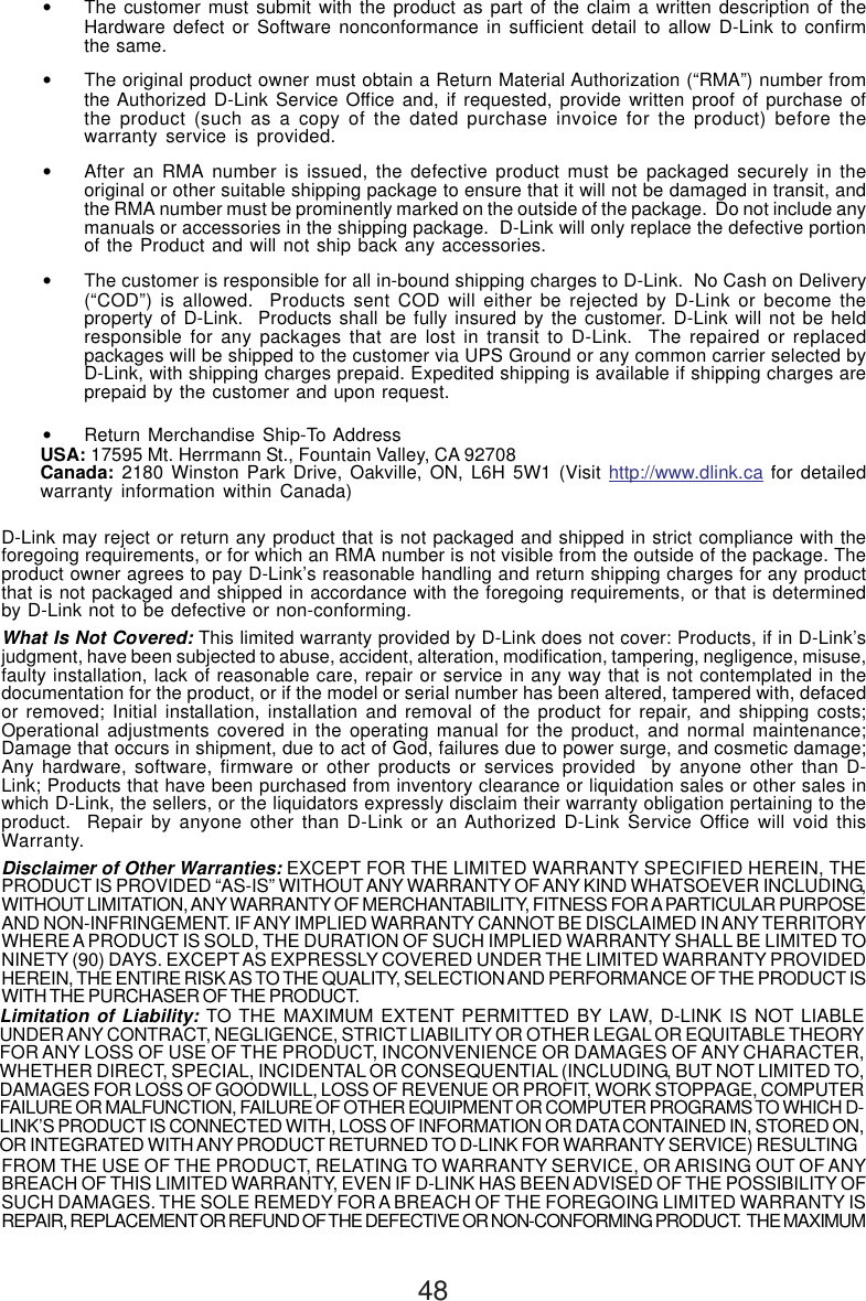 48•The customer must submit with the product as part of the claim a written description of theHardware defect or Software nonconformance in sufficient detail to allow D-Link to confirmthe same.•The original product owner must obtain a Return Material Authorization (“RMA”) number fromthe Authorized D-Link Service Office and, if requested, provide written proof of purchase ofthe product (such as a copy of the dated purchase invoice for the product) before thewarranty service is provided.•After an RMA number is issued, the defective product must be packaged securely in theoriginal or other suitable shipping package to ensure that it will not be damaged in transit, andthe RMA number must be prominently marked on the outside of the package.  Do not include anymanuals or accessories in the shipping package.  D-Link will only replace the defective portionof the Product and will not ship back any accessories.•The customer is responsible for all in-bound shipping charges to D-Link.  No Cash on Delivery(“COD”) is allowed.  Products sent COD will either be rejected by D-Link or become theproperty of D-Link.  Products shall be fully insured by the customer. D-Link will not be heldresponsible for any packages that are lost in transit to D-Link.  The repaired or replacedpackages will be shipped to the customer via UPS Ground or any common carrier selected byD-Link, with shipping charges prepaid. Expedited shipping is available if shipping charges areprepaid by the customer and upon request.•Return Merchandise Ship-To AddressUSA: 17595 Mt. Herrmann St., Fountain Valley, CA 92708Canada: 2180 Winston Park Drive, Oakville, ON, L6H 5W1 (Visit http://www.dlink.ca for detailedwarranty information within Canada)D-Link may reject or return any product that is not packaged and shipped in strict compliance with theforegoing requirements, or for which an RMA number is not visible from the outside of the package. Theproduct owner agrees to pay D-Link’s reasonable handling and return shipping charges for any productthat is not packaged and shipped in accordance with the foregoing requirements, or that is determinedby D-Link not to be defective or non-conforming.What Is Not Covered: This limited warranty provided by D-Link does not cover: Products, if in D-Link’sjudgment, have been subjected to abuse, accident, alteration, modification, tampering, negligence, misuse,faulty installation, lack of reasonable care, repair or service in any way that is not contemplated in thedocumentation for the product, or if the model or serial number has been altered, tampered with, defacedor removed; Initial installation, installation and removal of the product for repair, and shipping costs;Operational adjustments covered in the operating manual for the product, and normal maintenance;Damage that occurs in shipment, due to act of God, failures due to power surge, and cosmetic damage;Any hardware, software, firmware or other products or services provided  by anyone other than D-Link; Products that have been purchased from inventory clearance or liquidation sales or other sales inwhich D-Link, the sellers, or the liquidators expressly disclaim their warranty obligation pertaining to theproduct.  Repair by anyone other than D-Link or an Authorized D-Link Service Office will void thisWarranty.Disclaimer of Other Warranties: EXCEPT FOR THE LIMITED WARRANTY SPECIFIED HEREIN, THEPRODUCT IS PROVIDED “AS-IS” WITHOUT ANY WARRANTY OF ANY KIND WHATSOEVER INCLUDING,WITHOUT LIMITATION, ANY WARRANTY OF MERCHANTABILITY, FITNESS FOR A PARTICULAR PURPOSEAND NON-INFRINGEMENT. IF ANY IMPLIED WARRANTY CANNOT BE DISCLAIMED IN ANY TERRITORYWHERE A PRODUCT IS SOLD, THE DURATION OF SUCH IMPLIED WARRANTY SHALL BE LIMITED TONINETY (90) DAYS. EXCEPT AS EXPRESSLY COVERED UNDER THE LIMITED WARRANTY PROVIDEDHEREIN, THE ENTIRE RISK AS TO THE QUALITY, SELECTION AND PERFORMANCE OF THE PRODUCT ISWITH THE PURCHASER OF THE PRODUCT.Limitation of Liability: TO THE MAXIMUM EXTENT PERMITTED BY LAW, D-LINK IS NOT LIABLEUNDER ANY CONTRACT, NEGLIGENCE, STRICT LIABILITY OR OTHER LEGAL OR EQUITABLE THEORYFOR ANY LOSS OF USE OF THE PRODUCT, INCONVENIENCE OR DAMAGES OF ANY CHARACTER,WHETHER DIRECT, SPECIAL, INCIDENTAL OR CONSEQUENTIAL (INCLUDING, BUT NOT LIMITED TO,DAMAGES FOR LOSS OF GOODWILL, LOSS OF REVENUE OR PROFIT, WORK STOPPAGE, COMPUTERFAILURE OR MALFUNCTION, FAILURE OF OTHER EQUIPMENT OR COMPUTER PROGRAMS TO WHICH D-LINK’S PRODUCT IS CONNECTED WITH, LOSS OF INFORMATION OR DATA CONTAINED IN, STORED ON,OR INTEGRATED WITH ANY PRODUCT RETURNED TO D-LINK FOR WARRANTY SERVICE) RESULTINGFROM THE USE OF THE PRODUCT, RELATING TO WARRANTY SERVICE, OR ARISING OUT OF ANYBREACH OF THIS LIMITED WARRANTY, EVEN IF D-LINK HAS BEEN ADVISED OF THE POSSIBILITY OFSUCH DAMAGES. THE SOLE REMEDY FOR A BREACH OF THE FOREGOING LIMITED WARRANTY ISREPAIR, REPLACEMENT OR REFUND OF THE DEFECTIVE OR NON-CONFORMING PRODUCT.  THE MAXIMUM