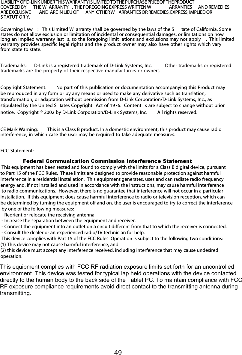 49Governing Law :   This Limited W arranty shall be governed by the laws of the S tate of California. Somestates do not allow exclusion or limitation of incidental or consequential damages, or limitations on howlong an implied warranty last s, so the foregoing limit ations and exclusions may not apply . This limitedwarranty provides specific legal rights and the product owner may also have other rights which varyfrom state to state.Trademarks:   D-Link is a registered trademark of D-Link Systems, Inc.  Other trademarks or registeredtrademarks are the property of their respective manufacturers or owners.Copyright Statement:   No part of this publication or documentation accompanying this Product maybe reproduced in any form or by any means or used to make any derivative such as translation,transformation, or adaptation without permission from D-Link Corporation/D-Link Systems, Inc., asstipulated by the United S tates Copyright  Act of 1976.  Content s are subject to change without priornotice.  Copyright © 2002 by D-Link Corporation/D-Link Systems, Inc.  All rights reserved.CE Mark Warning:   This is a Class B product. In a domestic environment, this product may cause radiointerference, in which case the user may be required to take adequate measures.FCC Statement:  Federal Communication Commission Interference Statement This equipment has been tested and found to comply with the limits for a Class B digital device, pursuant to Part 15 of the FCC Rules.  These limits are designed to provide reasonable protection against harmful interference in a residential installation.  This equipment generates, uses and can radiate radio frequency energy and, if not installed and used in accordance with the instructions, may cause harmful interference to radio communications.  However, there is no guarantee that interference will not occur in a particular installation.  If this equipment does cause harmful interference to radio or television reception, which can be determined by turning the equipment off and on, the user is encouraged to try to correct the interference by one of the following measures: - Reorient or relocate the receiving antenna. - Increase the separation between the equipment and receiver. - Connect the equipment into an outlet on a circuit different from that to which the receiver is connected. - Consult the dealer or an experienced radio/TV technician for help. This device complies with Part 15 of the FCC Rules. Operation is subject to the following two conditions: (1) This device may not cause harmful interference, and(2) this device must accept any interference received, including interference that may cause undesired operation. LIABILITY OF D-LINK UNDER THIS WARRANTY IS LIMITED TO THE PURCHASE PRICE OF THE PRODUCTCOVERED BY  THE W ARRANTY . THE FOREGOING EXPRESS WRITTEN W ARRANTIES  AND REMEDIESARE EXCLUSIVE  AND  ARE IN LIEU OF  ANY  OTHER W ARRANTIES OR REMEDIES, EXPRESS, IMPLIED ORS TATUT OR Y.This equipment complies with FCC RF radiation exposure limits set forth for an uncontrolled environment. This device was tested for typical lap held operations with the device contacted directly to the human body to the back side of the Tablet PC. To maintain compliance with FCC RF exposure compliance requirements avoid direct contact to the transmitting antenna during transmitting. 