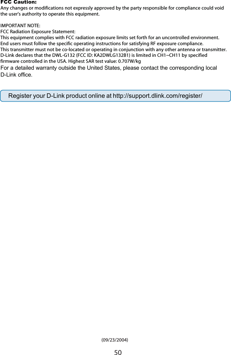 50 (09/23/2004)Register your D-Link product online at http://support.dlink.com/register/FCC Caution: Any changes or modifications not expressly approved by the party responsible for compliance could void the user&apos;s authority to operate this equipment.IMPORTANT NOTE:FCC Radiation Exposure Statement:This equipment complies with FCC radiation exposure limits set forth for an uncontrolled environment. End users must follow the specific operating instructions for satisfying RF exposure compliance.This transmitter must not be co-located or operating in conjunction with any other antenna or transmitter.D-Link declares that the DWL-G132 (FCC ID: KA2DWLG132B1) is limited in CH1~CH11 by specified firmware controlled in the USA. Highest SAR test value: 0.707W/kg  For a detailed warranty outside the United States, please contact the corresponding localD-Link office.