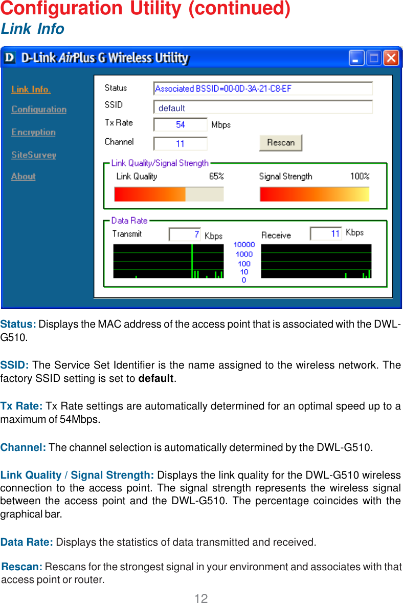 12Status: Displays the MAC address of the access point that is associated with the DWL-G510.SSID: The Service Set Identifier is the name assigned to the wireless network. Thefactory SSID setting is set to default.Tx Rate: Tx Rate settings are automatically determined for an optimal speed up to amaximum of 54Mbps.Channel: The channel selection is automatically determined by the DWL-G510.Link Quality / Signal Strength: Displays the link quality for the DWL-G510 wirelessconnection to the access point. The signal strength represents the wireless signalbetween the access point and the DWL-G510. The percentage coincides with thegraphical bar.Data Rate: Displays the statistics of data transmitted and received.Configuration Utility (continued)Link InfoRescan: Rescans for the strongest signal in your environment and associates with thataccess point or router.default
