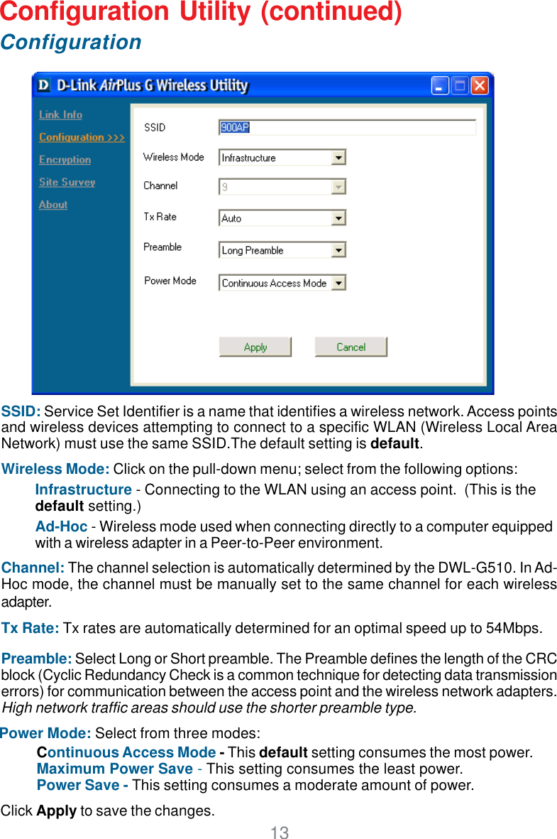 13SSID: Service Set Identifier is a name that identifies a wireless network. Access pointsand wireless devices attempting to connect to a specific WLAN (Wireless Local AreaNetwork) must use the same SSID.The default setting is default.Wireless Mode: Click on the pull-down menu; select from the following options:Infrastructure - Connecting to the WLAN using an access point.  (This is thedefault setting.)Ad-Hoc - Wireless mode used when connecting directly to a computer equippedwith a wireless adapter in a Peer-to-Peer environment.Channel: The channel selection is automatically determined by the DWL-G510. In Ad-Hoc mode, the channel must be manually set to the same channel for each wirelessadapter.Tx Rate: Tx rates are automatically determined for an optimal speed up to 54Mbps.Continuous Access Mode - This default setting consumes the most power.Maximum Power Save - This setting consumes the least power.Power Save - This setting consumes a moderate amount of power.Configuration Utility (continued)D-Link AirPlus DWL-650+ 2.4GHz Wireless Cardbus AdapterConfigurationClick Apply to save the changes.Power Mode: Select from three modes:Preamble: Select Long or Short preamble. The Preamble defines the length of the CRCblock (Cyclic Redundancy Check is a common technique for detecting data transmissionerrors) for communication between the access point and the wireless network adapters.High network traffic areas should use the shorter preamble type.