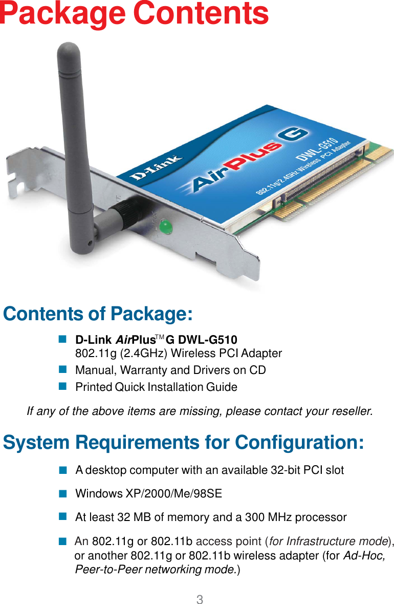3Contents of Package:D-Link AirPlus   G DWL-G510802.11g (2.4GHz) Wireless PCI AdapterManual, Warranty and Drivers on CDPrinted Quick Installation GuidePackage ContentsIf any of the above items are missing, please contact your reseller.System Requirements for Configuration:An 802.11g or 802.11b access point (for Infrastructure mode),or another 802.11g or 802.11b wireless adapter (for Ad-Hoc,Peer-to-Peer networking mode.)At least 32 MB of memory and a 300 MHz processor A desktop computer with an available 32-bit PCI slotTMWindows XP/2000/Me/98SE