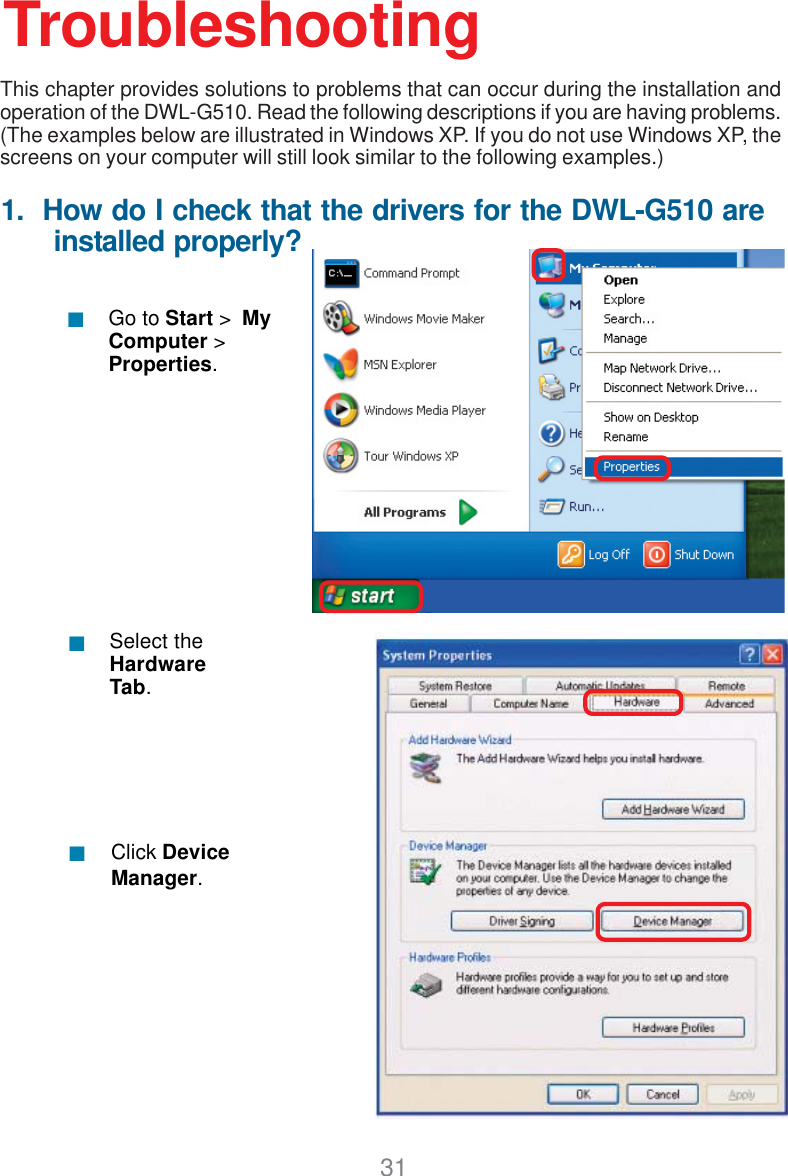 311.  How do I check that the drivers for the DWL-G510 are      installed properly?Click DeviceManager.Select theHardwareTab.TroubleshootingThis chapter provides solutions to problems that can occur during the installation andoperation of the DWL-G510. Read the following descriptions if you are having problems.(The examples below are illustrated in Windows XP. If you do not use Windows XP, thescreens on your computer will still look similar to the following examples.)Go to Start &gt;  MyComputer &gt;Properties.