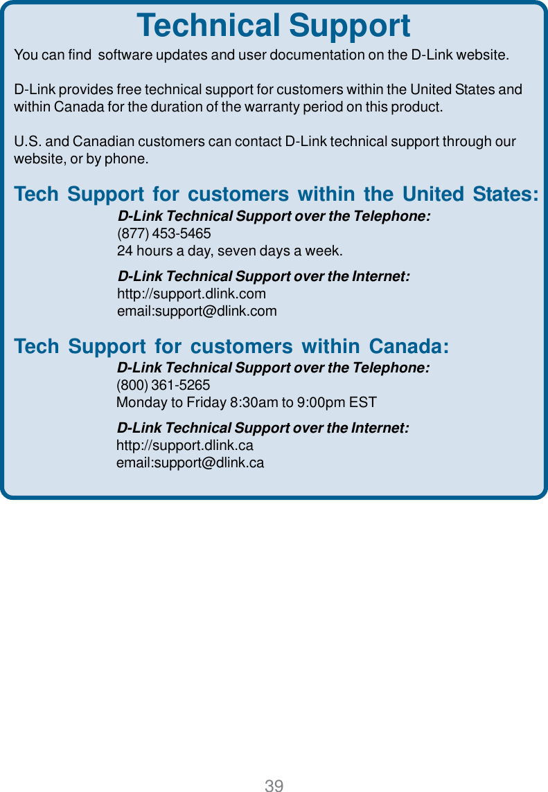 39Technical SupportYou can find  software updates and user documentation on the D-Link website.D-Link provides free technical support for customers within the United States andwithin Canada for the duration of the warranty period on this product.U.S. and Canadian customers can contact D-Link technical support through ourwebsite, or by phone.Tech Support for customers within the United States:D-Link Technical Support over the Telephone:(877) 453-546524 hours a day, seven days a week.D-Link Technical Support over the Internet:http://support.dlink.comemail:support@dlink.comTech Support for customers within Canada:D-Link Technical Support over the Telephone:(800) 361-5265Monday to Friday 8:30am to 9:00pm ESTD-Link Technical Support over the Internet:http://support.dlink.caemail:support@dlink.ca