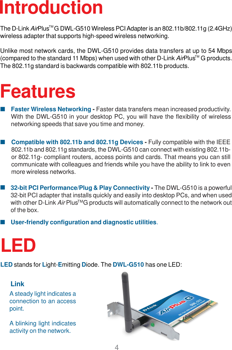 4FeaturesCompatible with 802.11b and 802.11g Devices - Fully compatible with the IEEE802.11b and 802.11g standards, the DWL-G510 can connect with existing 802.11b-or 802.11g- compliant routers, access points and cards. That means you can stillcommunicate with colleagues and friends while you have the ability to link to evenmore wireless networks.Faster Wireless Networking - Faster data transfers mean increased productivity.With the DWL-G510 in your desktop PC, you will have the flexibility of wirelessnetworking speeds that save you time and money.User-friendly configuration and diagnostic utilities.IntroductionThe D-Link AirPlus    G DWL-G510 Wireless PCI Adapter is an 802.11b/802.11g (2.4GHz)wireless adapter that supports high-speed wireless networking.Unlike most network cards, the DWL-G510 provides data transfers at up to 54 Mbps(compared to the standard 11 Mbps) when used with other D-Link AirPlus    G products.The 802.11g standard is backwards compatible with 802.11b products.32-bit PCI Performance/Plug &amp; Play Connectivity - The DWL-G510 is a powerful32-bit PCI adapter that installs quickly and easily into desktop PCs, and when usedwith other D-Link Air Plus    G products will automatically connect to the network outof the box.TMTMTMLEDLED stands for Light-Emitting Diode. The DWL-G510 has one LED:A steady light indicates aconnection to an accesspoint.A blinking light indicatesactivity on the network.Link