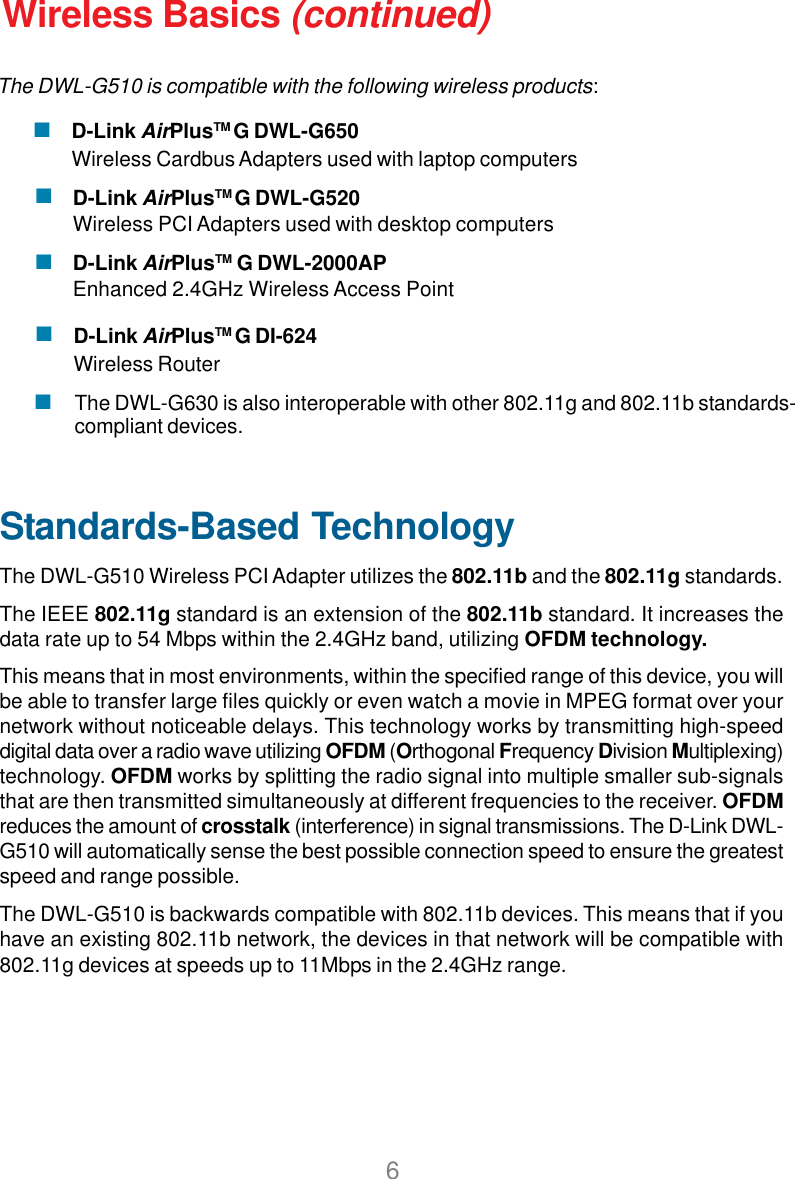 6D-Link AirPlusTM G DI-624Wireless RouterWireless Basics (continued)Standards-Based TechnologyThe DWL-G510 Wireless PCI Adapter utilizes the 802.11b and the 802.11g standards.The IEEE 802.11g standard is an extension of the 802.11b standard. It increases thedata rate up to 54 Mbps within the 2.4GHz band, utilizing OFDM technology.This means that in most environments, within the specified range of this device, you willbe able to transfer large files quickly or even watch a movie in MPEG format over yournetwork without noticeable delays. This technology works by transmitting high-speeddigital data over a radio wave utilizing OFDM (Orthogonal Frequency Division Multiplexing)technology. OFDM works by splitting the radio signal into multiple smaller sub-signalsthat are then transmitted simultaneously at different frequencies to the receiver. OFDMreduces the amount of crosstalk (interference) in signal transmissions. The D-Link DWL-G510 will automatically sense the best possible connection speed to ensure the greatestspeed and range possible.The DWL-G510 is backwards compatible with 802.11b devices. This means that if youhave an existing 802.11b network, the devices in that network will be compatible with802.11g devices at speeds up to 11Mbps in the 2.4GHz range.D-Link AirPlusTM G DWL-G520Wireless PCI Adapters used with desktop computersD-Link AirPlusTM G DWL-2000APEnhanced 2.4GHz Wireless Access PointThe DWL-G630 is also interoperable with other 802.11g and 802.11b standards-compliant devices.The DWL-G510 is compatible with the following wireless products:D-Link AirPlusTM G DWL-G650Wireless Cardbus Adapters used with laptop computers