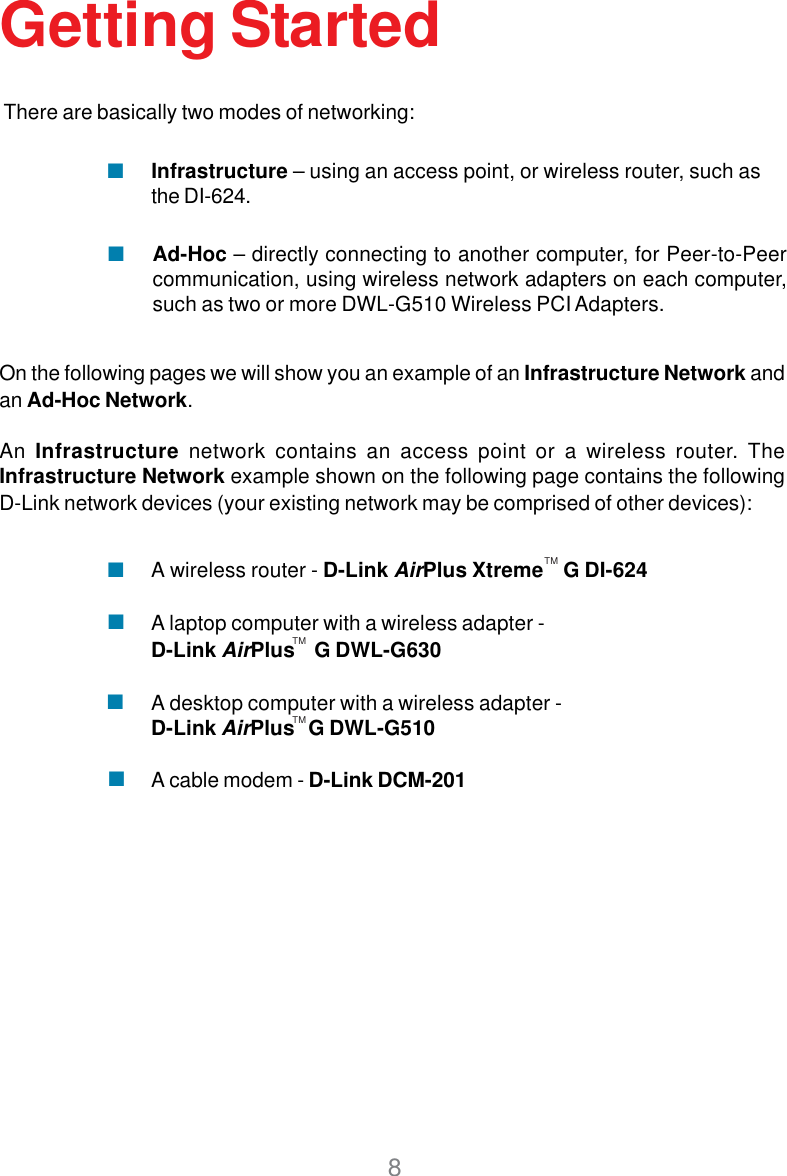 8Getting StartedOn the following pages we will show you an example of an Infrastructure Network andan Ad-Hoc Network.An Infrastructure network contains an access point or a wireless router. TheInfrastructure Network example shown on the following page contains the followingD-Link network devices (your existing network may be comprised of other devices):A wireless router - D-Link AirPlus Xtreme    G DI-624A laptop computer with a wireless adapter -D-Link AirPlus    G DWL-G630A desktop computer with a wireless adapter -D-Link AirPlus   G DWL-G510A cable modem - D-Link DCM-201There are basically two modes of networking:Ad-Hoc – directly connecting to another computer, for Peer-to-Peercommunication, using wireless network adapters on each computer,such as two or more DWL-G510 Wireless PCI Adapters.Infrastructure – using an access point, or wireless router, such asthe DI-624.TMTMTM