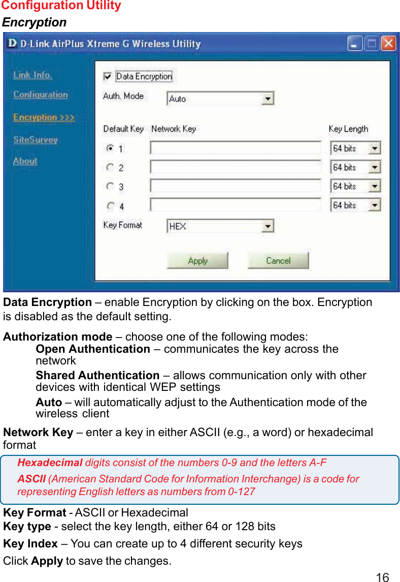 16Configuration UtilityEncryptionData Encryption – enable Encryption by clicking on the box. Encryptionis disabled as the default setting.Authorization mode – choose one of the following modes:Open Authentication – communicates the key across thenetworkShared Authentication – allows communication only with otherdevices with identical WEP settingsAuto – will automatically adjust to the Authentication mode of thewireless clientNetwork Key – enter a key in either ASCII (e.g., a word) or hexadecimalformatKey Format - ASCII or HexadecimalKey type - select the key length, either 64 or 128 bitsKey Index – You can create up to 4 different security keysClick Apply to save the changes.Hexadecimal digits consist of the numbers 0-9 and the letters A-FASCII (American Standard Code for Information Interchange) is a code forrepresenting English letters as numbers from 0-127