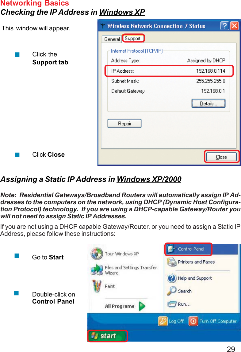 29Networking BasicsChecking the IP Address in Windows XPThis  window will appear.Click theSupport tabClick CloseAssigning a Static IP Address in Windows XP/2000Note:  Residential Gateways/Broadband Routers will automatically assign IP Ad-dresses to the computers on the network, using DHCP (Dynamic Host Configura-tion Protocol) technology.  If you are using a DHCP-capable Gateway/Router youwill not need to assign Static IP Addresses.If you are not using a DHCP capable Gateway/Router, or you need to assign a Static IPAddress, please follow these instructions:Go to StartDouble-click onControl Panel
