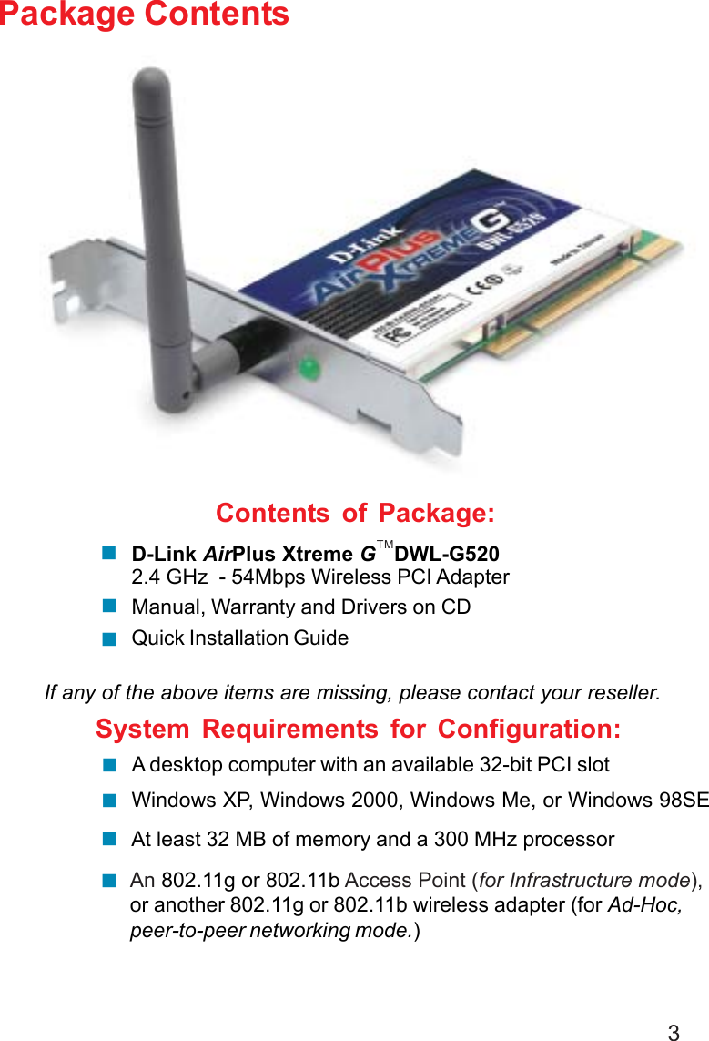 3Contents of Package:D-Link AirPlus Xtreme G   DWL-G5202.4 GHz  - 54Mbps Wireless PCI AdapterManual, Warranty and Drivers on CDQuick Installation GuidePackage ContentsIf any of the above items are missing, please contact your reseller.System Requirements for Configuration:An 802.11g or 802.11b Access Point (for Infrastructure mode),or another 802.11g or 802.11b wireless adapter (for Ad-Hoc,peer-to-peer networking mode.)At least 32 MB of memory and a 300 MHz processor A desktop computer with an available 32-bit PCI slotTMWindows XP, Windows 2000, Windows Me, or Windows 98SE
