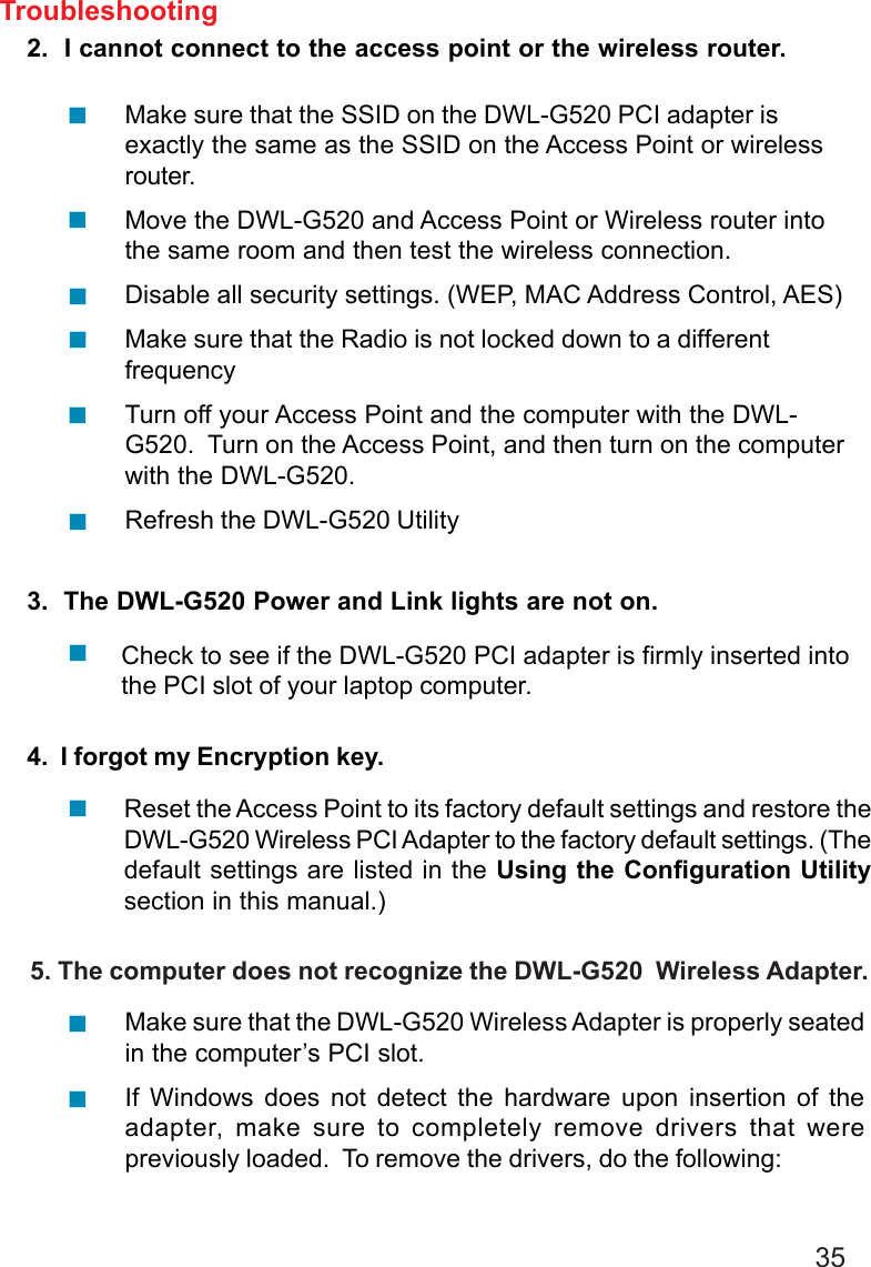 352.  I cannot connect to the access point or the wireless router.3.  The DWL-G520 Power and Link lights are not on.4.  I forgot my Encryption key.Check to see if the DWL-G520 PCI adapter is firmly inserted intothe PCI slot of your laptop computer.Make sure that the DWL-G520 Wireless Adapter is properly seatedin the computer’s PCI slot.If Windows does not detect the hardware upon insertion of theadapter, make sure to completely remove drivers that werepreviously loaded.  To remove the drivers, do the following:Make sure that the SSID on the DWL-G520 PCI adapter isexactly the same as the SSID on the Access Point or wirelessrouter.Move the DWL-G520 and Access Point or Wireless router intothe same room and then test the wireless connection.Disable all security settings. (WEP, MAC Address Control, AES)Make sure that the Radio is not locked down to a differentfrequencyTurn off your Access Point and the computer with the DWL-G520.  Turn on the Access Point, and then turn on the computerwith the DWL-G520.Refresh the DWL-G520 UtilityTroubleshootingReset the Access Point to its factory default settings and restore theDWL-G520 Wireless PCI Adapter to the factory default settings. (Thedefault settings are listed in the Using the Configuration Utilitysection in this manual.)     5. The computer does not recognize the DWL-G520  Wireless Adapter.