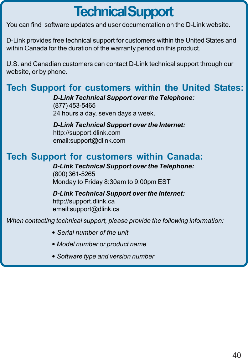 40Technical SupportYou can find  software updates and user documentation on the D-Link website.D-Link provides free technical support for customers within the United States andwithin Canada for the duration of the warranty period on this product.U.S. and Canadian customers can contact D-Link technical support through ourwebsite, or by phone.Tech Support for customers within the United States:D-Link Technical Support over the Telephone:(877) 453-546524 hours a day, seven days a week.D-Link Technical Support over the Internet:http://support.dlink.comemail:support@dlink.comTech Support for customers within Canada:D-Link Technical Support over the Telephone:(800) 361-5265Monday to Friday 8:30am to 9:00pm ESTD-Link Technical Support over the Internet:http://support.dlink.caemail:support@dlink.caWhen contacting technical support, please provide the following information:• Serial number of the unit• Model number or product name• Software type and version number