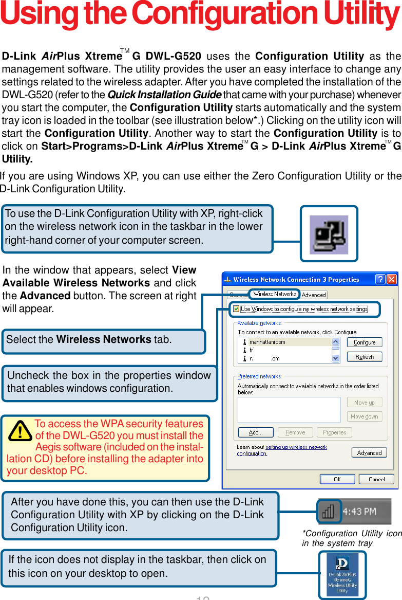 12 Select the Wireless Networks tab.Uncheck the box in the properties windowthat enables windows configuration.D-Link AirPlus Xtreme  G DWL-G520 uses the Configuration Utility as themanagement software. The utility provides the user an easy interface to change anysettings related to the wireless adapter. After you have completed the installation of theDWL-G520 (refer to the Quick Installation Guide that came with your purchase) wheneveryou start the computer, the Configuration Utility starts automatically and the systemtray icon is loaded in the toolbar (see illustration below*.) Clicking on the utility icon willstart the Configuration Utility. Another way to start the Configuration Utility is toclick on Start&gt;Programs&gt;D-Link AirPlus Xtreme  G &gt; D-Link AirPlus Xtreme  GUtility.If you are using Windows XP, you can use either the Zero Configuration Utility or theD-Link Configuration Utility.If the icon does not display in the taskbar, then click onthis icon on your desktop to open.To use the D-Link Configuration Utility with XP, right-clickon the wireless network icon in the taskbar in the lowerright-hand corner of your computer screen.In the window that appears, select ViewAvailable Wireless Networks and clickthe Advanced button. The screen at rightwill appear.After you have done this, you can then use the D-LinkConfiguration Utility with XP by clicking on the D-LinkConfiguration Utility icon. *Configuration Utility iconin the system trayTo access the WPA security featuresof the DWL-G520 you must install theAegis software (included on the instal-lation CD) before installing the adapter intoyour desktop PC.TM TMUsing the Configuration UtilityTM