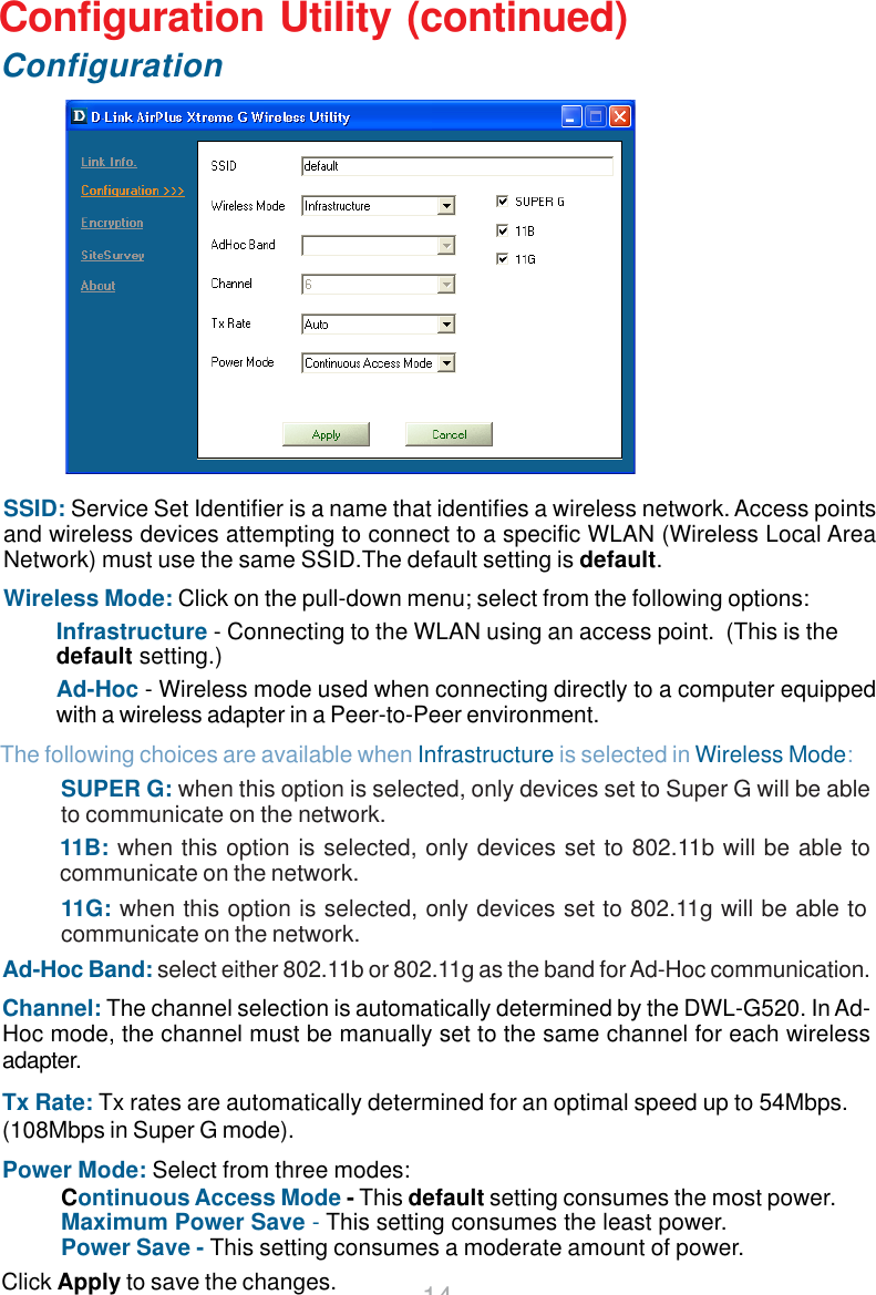 14Configuration Utility (continued)ConfigurationClick Apply to save the changes.SSID: Service Set Identifier is a name that identifies a wireless network. Access pointsand wireless devices attempting to connect to a specific WLAN (Wireless Local AreaNetwork) must use the same SSID.The default setting is default.Wireless Mode: Click on the pull-down menu; select from the following options:Infrastructure - Connecting to the WLAN using an access point.  (This is thedefault setting.)Ad-Hoc - Wireless mode used when connecting directly to a computer equippedwith a wireless adapter in a Peer-to-Peer environment.Continuous Access Mode - This default setting consumes the most power.Maximum Power Save - This setting consumes the least power.Power Save - This setting consumes a moderate amount of power.Ad-Hoc Band: select either 802.11b or 802.11g as the band for Ad-Hoc communication.Channel: The channel selection is automatically determined by the DWL-G520. In Ad-Hoc mode, the channel must be manually set to the same channel for each wirelessadapter.Tx Rate: Tx rates are automatically determined for an optimal speed up to 54Mbps.(108Mbps in Super G mode).Power Mode: Select from three modes:SUPER G: when this option is selected, only devices set to Super G will be ableto communicate on the network.The following choices are available when Infrastructure is selected in Wireless Mode:11B: when this option is selected, only devices set to 802.11b will be able tocommunicate on the network.11G: when this option is selected, only devices set to 802.11g will be able tocommunicate on the network.