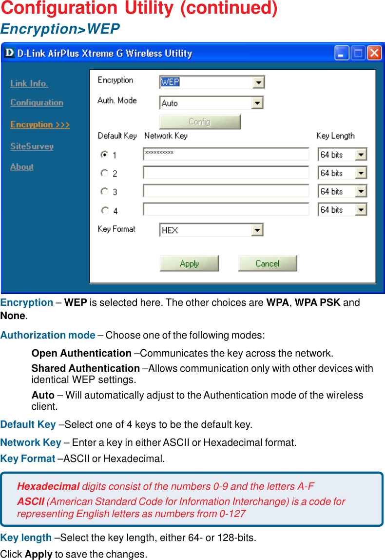 15Configuration Utility (continued)Encryption – WEP is selected here. The other choices are WPA, WPA PSK andNone.Authorization mode – Choose one of the following modes:Open Authentication –Communicates the key across the network.Shared Authentication –Allows communication only with other devices withidentical WEP settings.Auto – Will automatically adjust to the Authentication mode of the wirelessclient.Default Key –Select one of 4 keys to be the default key.Network Key – Enter a key in either ASCII or Hexadecimal format.Key Format –ASCII or Hexadecimal.Key length –Select the key length, either 64- or 128-bits.Click Apply to save the changes.Hexadecimal digits consist of the numbers 0-9 and the letters A-FASCII (American Standard Code for Information Interchange) is a code forrepresenting English letters as numbers from 0-127Encryption&gt;WEP