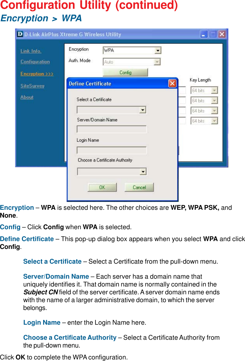 16Encryption – WPA is selected here. The other choices are WEP, WPA PSK, andNone.Config – Click Config when WPA is selected.Define Certificate – This pop-up dialog box appears when you select WPA and clickConfig.Select a Certificate – Select a Certificate from the pull-down menu.Server/Domain Name – Each server has a domain name thatuniquely identifies it. That domain name is normally contained in theSubject CN field of the server certificate. A server domain name endswith the name of a larger administrative domain, to which the serverbelongs.Login Name – enter the Login Name here.Choose a Certificate Authority – Select a Certificate Authority fromthe pull-down menu.Click OK to complete the WPA configuration.Configuration Utility (continued)Encryption &gt; WPA