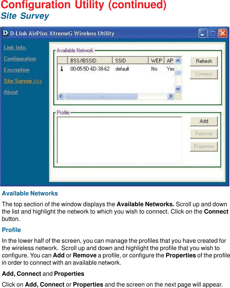 18Available NetworksThe top section of the window displays the Available Networks. Scroll up and downthe list and highlight the network to which you wish to connect. Click on the Connectbutton.ProfileIn the lower half of the screen, you can manage the profiles that you have created forthe wireless network.  Scroll up and down and highlight the profile that you wish toconfigure. You can Add or Remove a profile, or configure the Properties of the profilein order to connect with an available network.Add, Connect and PropertiesClick on Add, Connect or Properties and the screen on the next page will appear.Configuration Utility (continued)Site Survey