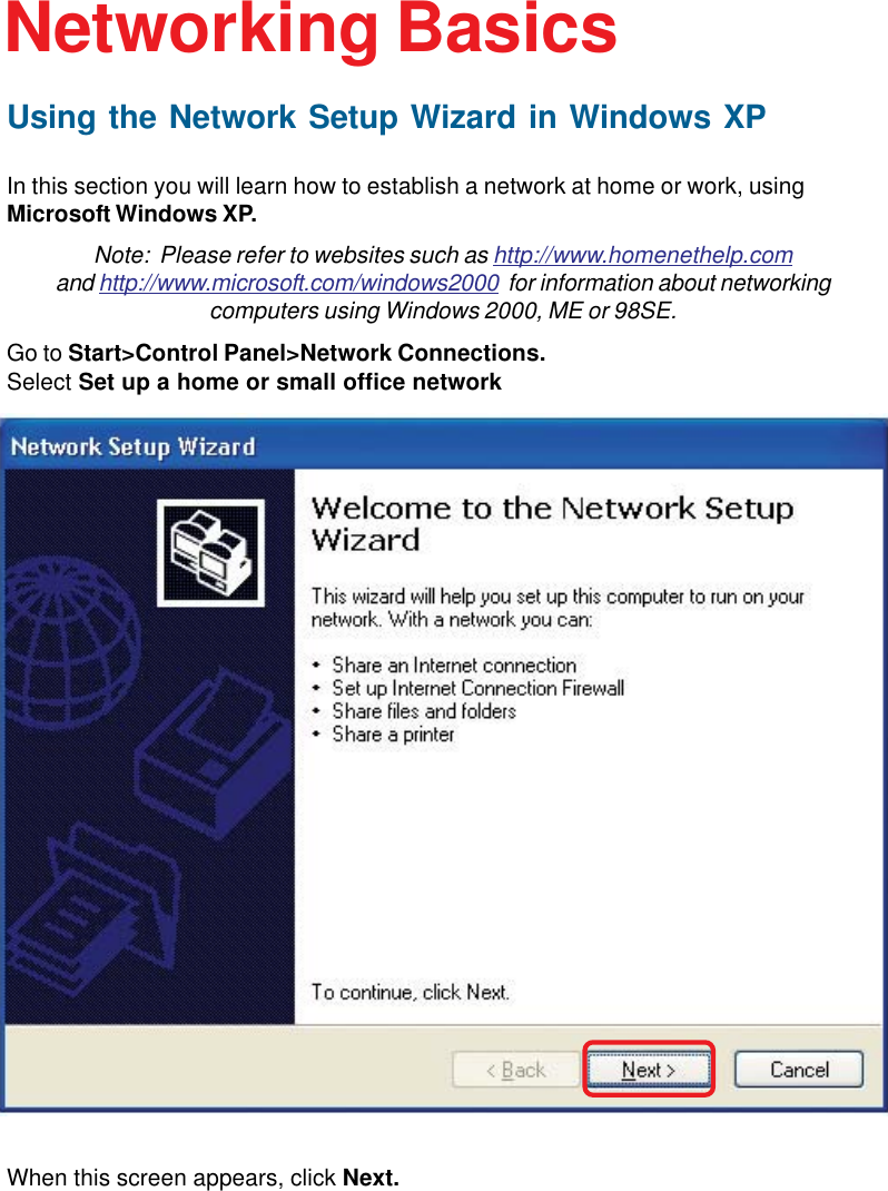 23Using the Network Setup Wizard in Windows XPIn this section you will learn how to establish a network at home or work, usingMicrosoft Windows XP.Note:  Please refer to websites such as http://www.homenethelp.comand http://www.microsoft.com/windows2000  for information about networkingcomputers using Windows 2000, ME or 98SE.Go to Start&gt;Control Panel&gt;Network Connections.Select Set up a home or small office networkNetworking BasicsWhen this screen appears, click Next.